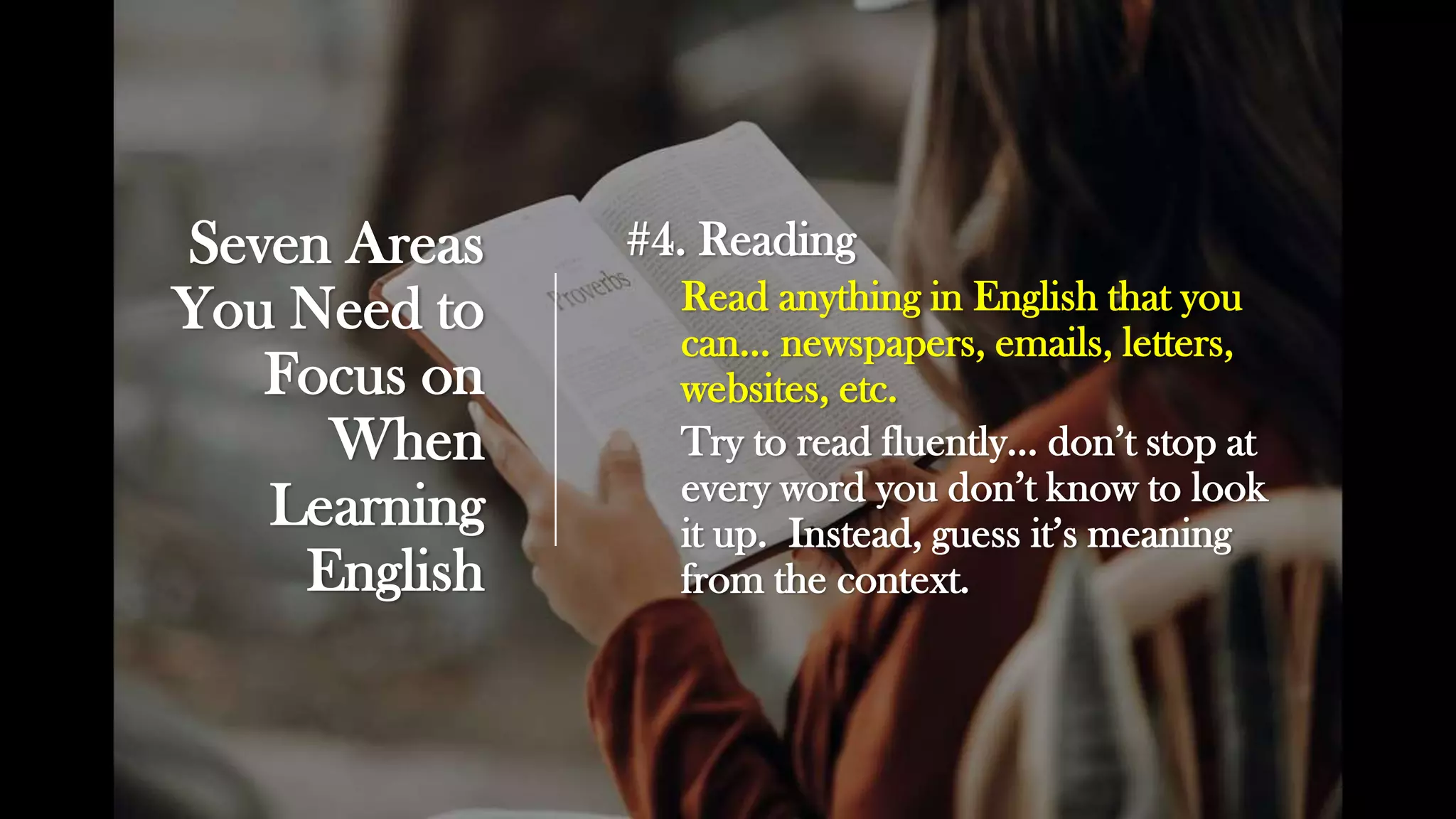 Seven Areas
You Need to
Focus on
When
Learning
English
#4. Reading
Read anything in English that you
can… newspapers, emails, letters,
websites, etc.
Try to read fluently… don’t stop at
every word you don’t know to look
it up. Instead, guess it’s meaning
from the context.
 