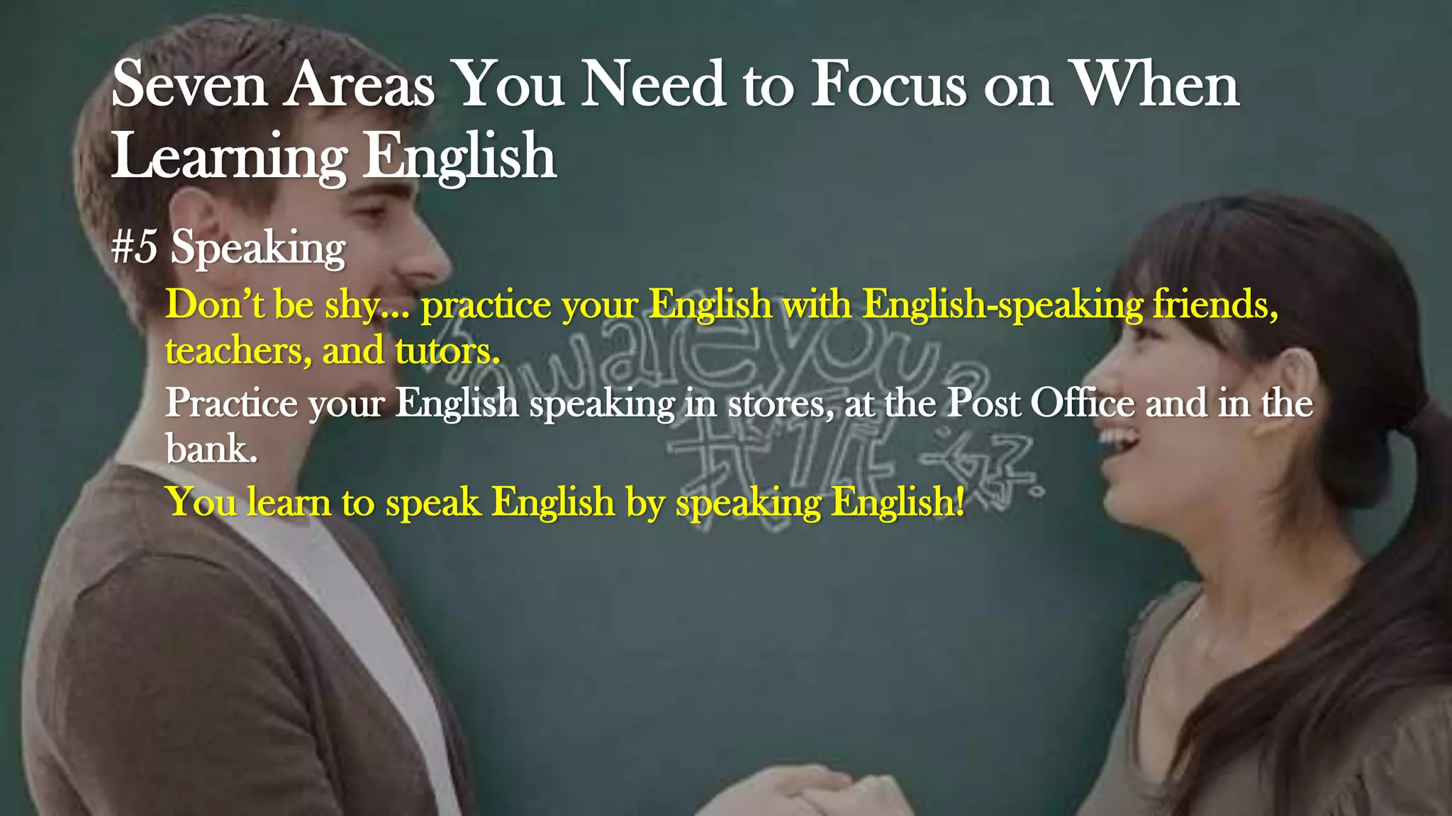 Seven Areas You Need to Focus on When
Learning English
#5 Speaking
Don’t be shy… practice your English with English-speaking friends,
teachers, and tutors.
Practice your English speaking in stores, at the Post Office and in the
bank.
You learn to speak English by speaking English!
 