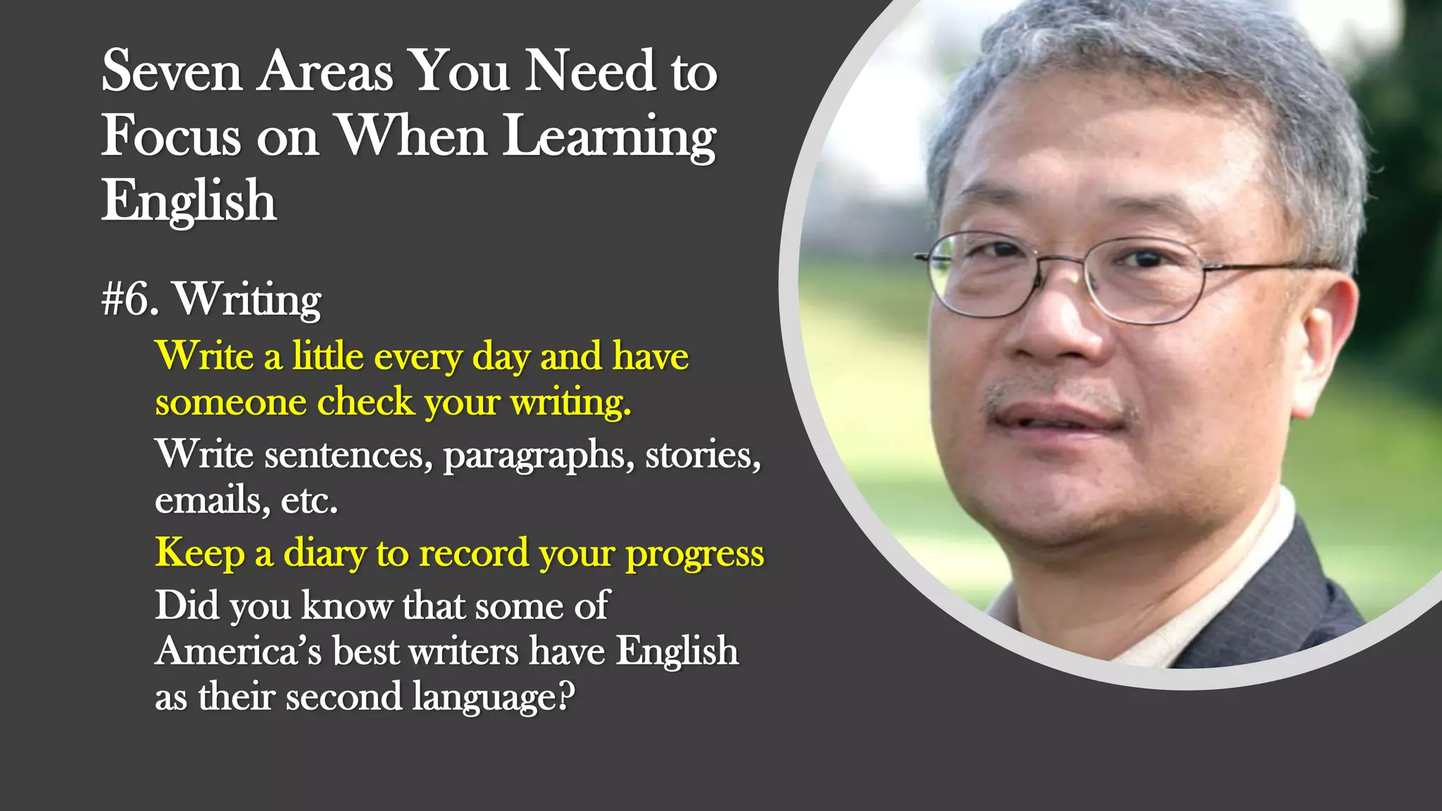 Seven Areas You Need to
Focus on When Learning
English
#6. Writing
Write a little every day and have
someone check your writing.
Write sentences, paragraphs, stories,
emails, etc.
Keep a diary to record your progress
Did you know that some of
America’s best writers have English
as their second language?
 