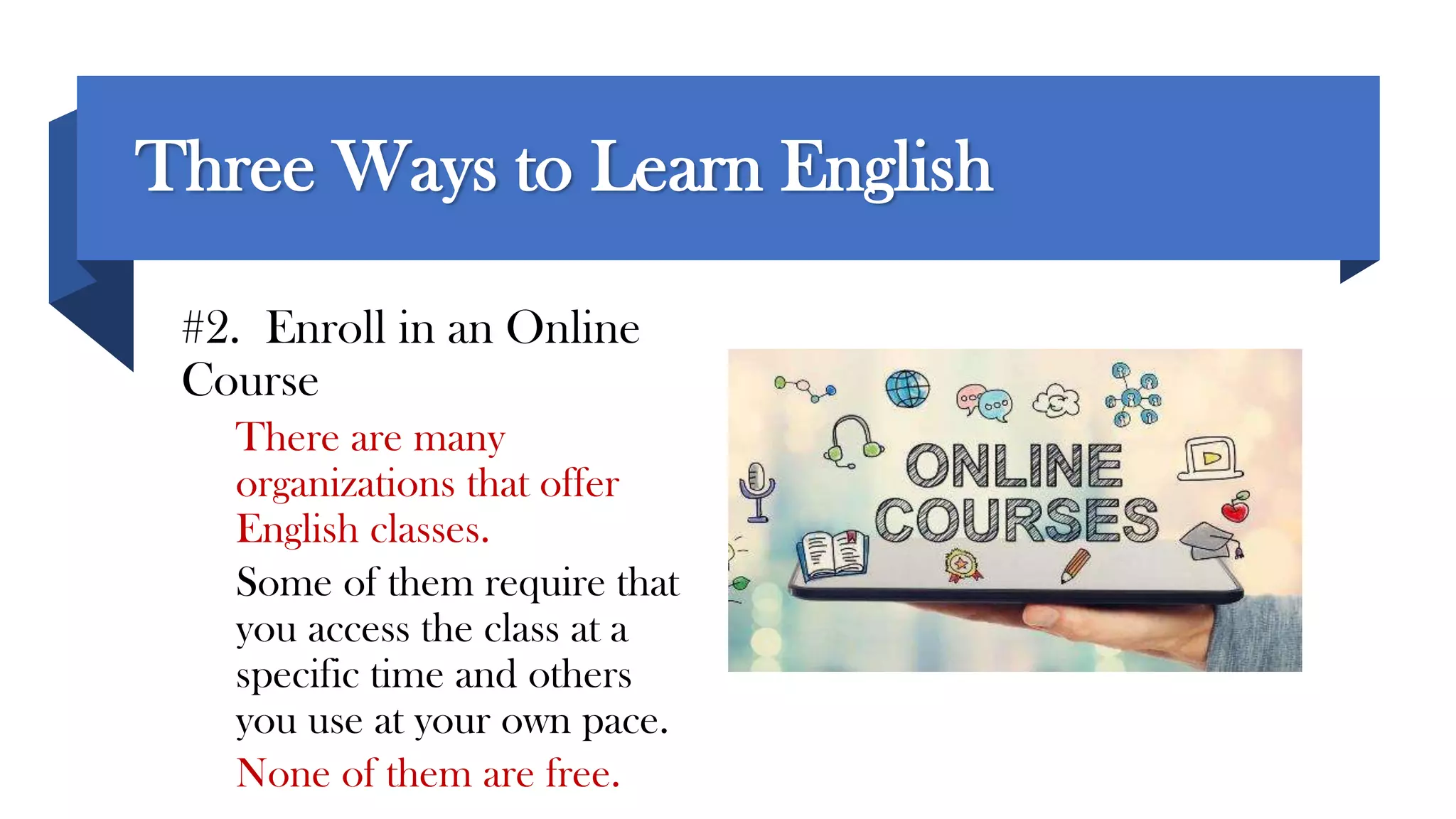 Three Ways to Learn English
#2. Enroll in an Online
Course
There are many
organizations that offer
English classes.
Some of them require that
you access the class at a
specific time and others
you use at your own pace.
None of them are free.
 