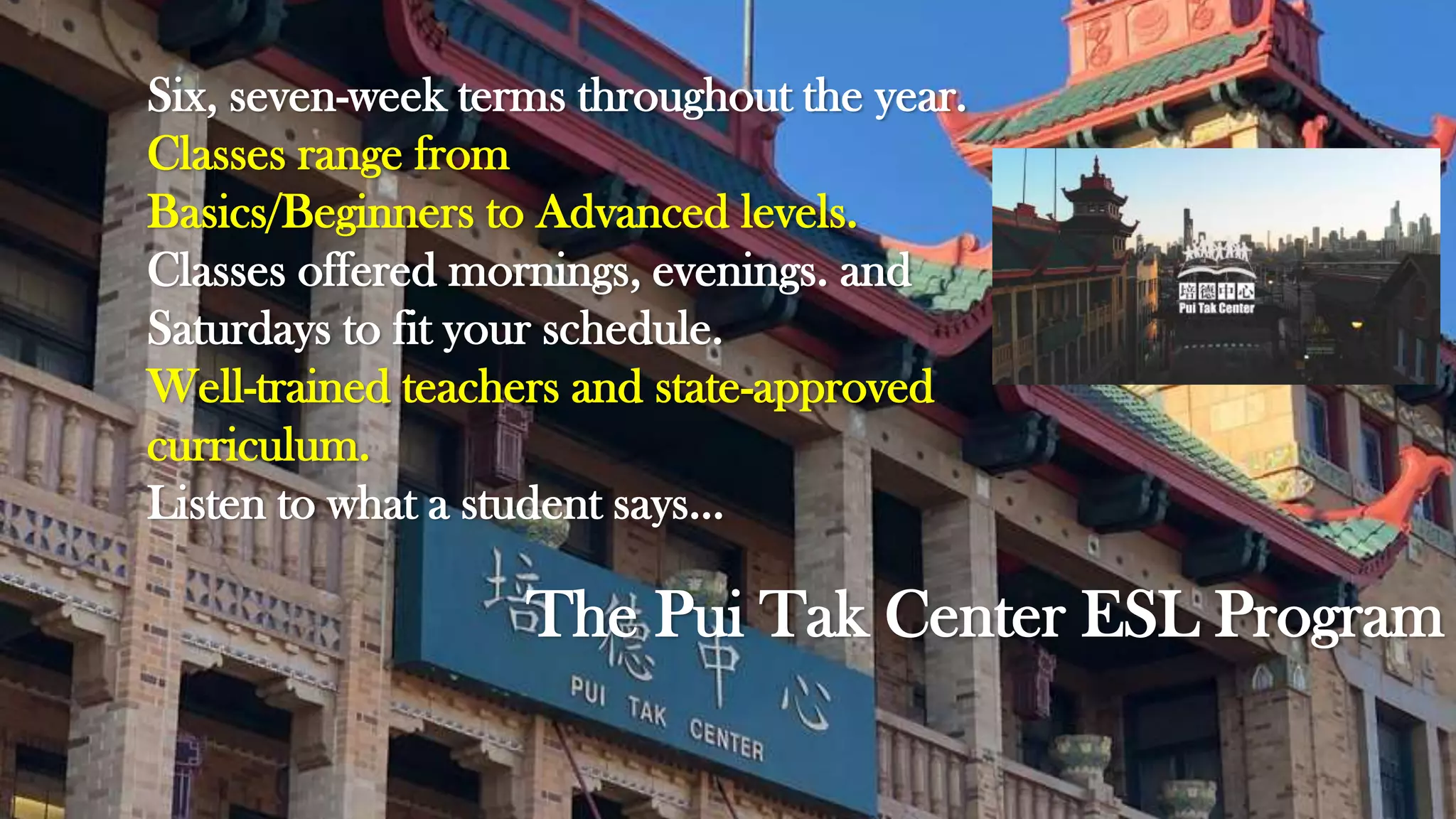 The Pui Tak Center ESL Program
Six, seven-week terms throughout the year.
Classes range from
Basics/Beginners to Advanced levels.
Classes offered mornings, evenings. and
Saturdays to fit your schedule.
Well-trained teachers and state-approved
curriculum.
Listen to what a student says…
 