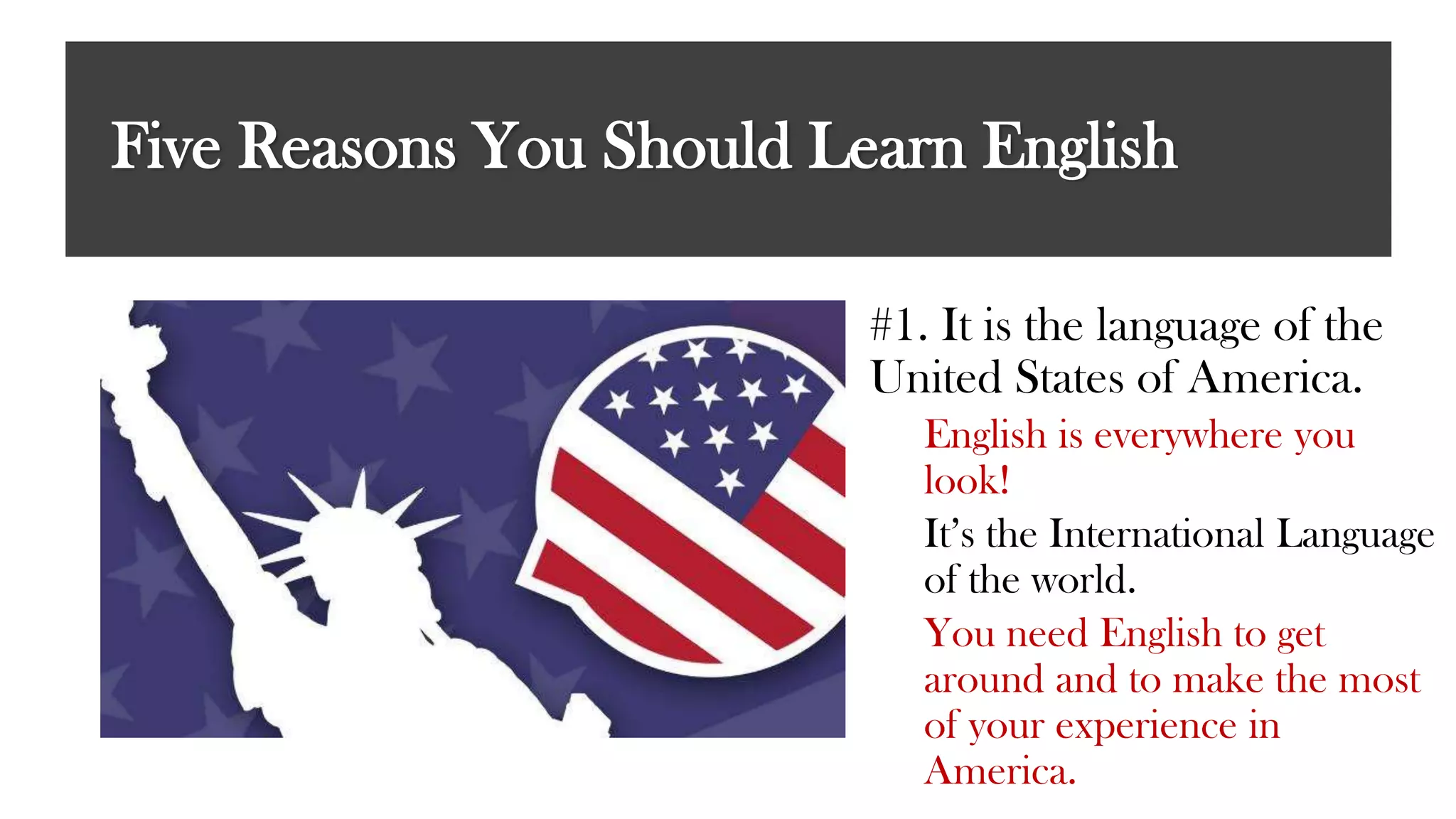 Five Reasons You Should Learn English
#1. It is the language of the
United States of America.
English is everywhere you
look!
It’s the International Language
of the world.
You need English to get
around and to make the most
of your experience in
America.
 