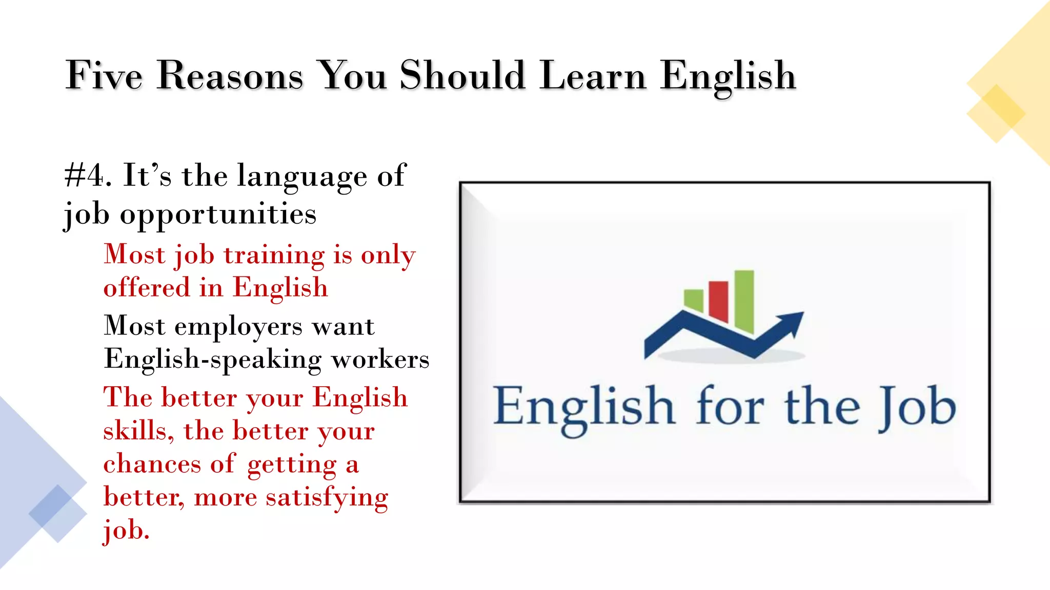 Five Reasons You Should Learn English
#4. It’s the language of
job opportunities
Most job training is only
offered in English
Most employers want
English-speaking workers
The better your English
skills, the better your
chances of getting a
better, more satisfying
job.
 