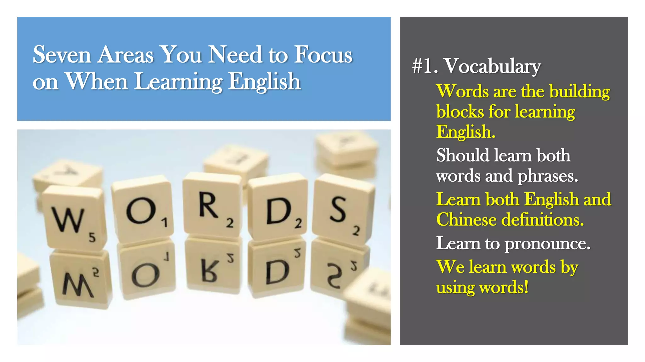 Seven Areas You Need to Focus
on When Learning English
#1. Vocabulary
Words are the building
blocks for learning
English.
Should learn both
words and phrases.
Learn both English and
Chinese definitions.
Learn to pronounce.
We learn words by
using words!
 