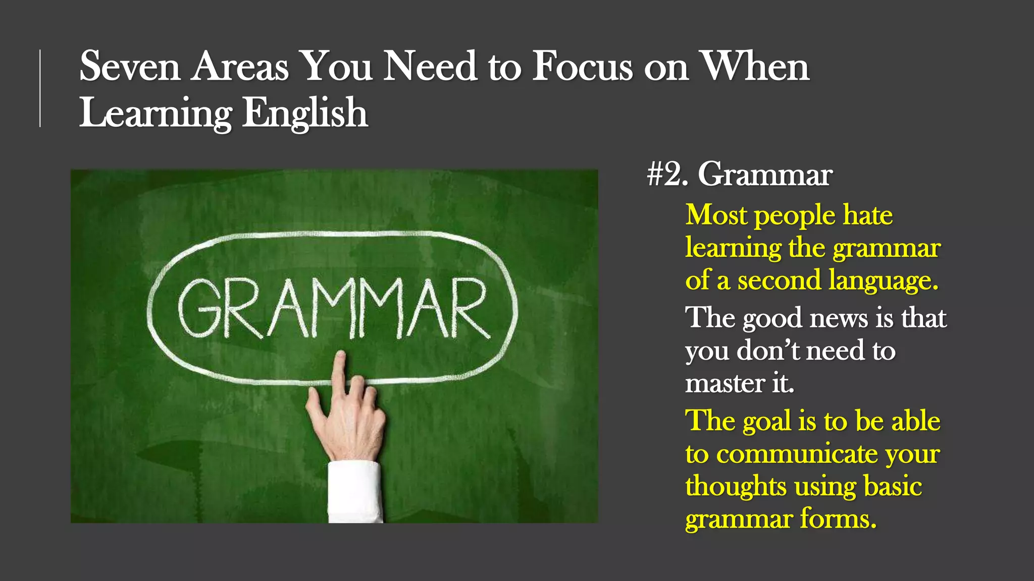 Seven Areas You Need to Focus on When
Learning English
#2. Grammar
Most people hate
learning the grammar
of a second language.
The good news is that
you don’t need to
master it.
The goal is to be able
to communicate your
thoughts using basic
grammar forms.
 