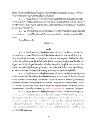 16
เสียก่อน เรื่องที่ท่านเคยชินได้ผันแปรไปแล้ว ผมจับผิดคาพูดของท่านได้แล้ว ผมข่มท่านได้แล้ว ถ้าท่านมี
ความสามารถก็จงหาทางแก้คาพูดหรือเปลื้องตนให้พ้นผิดเถิด
[๒๐๓] ๙. ภิกษุเว้นขาดจากการทาหน้าที่เป็นตัวแทนและผู้สื่อสาร เช่นที่สมณพราหมณ์ผู้เจริญ
บางพวกฉันโภชนาหารที่เขาให้ด้วยศรัทธาแล้วยังทาหน้าที่เป็นตัวแทนและผู้สื่อสารอย่างนี้ คือ รับเป็นสื่อให้
พระราชา ราชมหาอามาตย์ กษัตริย์ พราหมณ์ คหบดี และกุมารว่า ‘ท่านจงไปที่นี้ หรือที่โน้น จงนาเอาสิ่งนี้
ไปจงเอาสิ่งนี้ มาจากที่โน้น’ หรือ
[๒๐๔] ๑๐. ภิกษุเว้นขาดจากการพูดหลอกลวงและการพูดเลียบเคียง เช่นที่สมณพราหมณ์ผู้เจริญ
บางพวกฉันโภชนาหารที่เขาให้ด้วยศรัทธาแล้วยังพูดหลอกลวง เลียบเคียง หว่านล้อม พูดและเล็ม ใช้ลาภ
ต่อลาภ
ทั้งหมดนี้ คือศีลของภิกษุ
มัชฌิมศีล จบ
มหาศีล
[๒๐๕] ๑. ภิกษุเว้นขาดจากการเลี้ยงชีพผิดทางด้วยเดรัจฉานวิชา เช่นที่สมณพราหมณ์ผู้เจริญ
บางพวกฉันโภชนาหารที่เขาให้ด้วยศรัทธาแล้วยังเลี้ยงชีพผิดทางด้วยเดรัจฉานวิชาอย่างนี้ คือ ทานาย
อวัยวะ ทานายตาหนิ ทานายโชคลาง ทานายฝัน ทานายลักษณะ ทานายหนูกัดผ้า ทาพิธีบูชาไฟ พิธีเบิก
แว่นเวียนเทียน พิธีซัดแกลบบูชาไฟ พิธีซัดราบูชาไฟ พิธีซัดข้าวสารบูชาไฟ พิธีเติมเนยบูชาไฟ พิธีเติมน้า
มันบูชาไฟ พิธีพ่นเครื่องเซ่นบูชาไฟ พิธีพลีกรรมด้วยเลือด วิชาดูอวัยวะ วิชาดูพื้นที่ วิชาการปกครอง วิชา
ทาเสน่ห์ เวทมนตร์ไล่ผี วิชาตั้งศาลพระภูมิ วิชาหมองู วิชาว่าด้วยพิษ วิชาว่าด้วยแมงป่อง วิชาว่าด้วยหนู
วิชาว่าด้วยเสียงนก วิชาว่าด้วยเสียงกา วิชาทายอายุ วิชาป้องกันลูกศร วิชาว่าด้วยเสียงสัตว์ร้อง
[๒๐๖] ๒. ภิกษุเว้นขาดจากการเลี้ยงชีพผิดทางด้วยเดรัจฉานวิชา เช่นที่สมณพราหมณ์ผู้เจริญบาง
พวกฉันโภชนาหารที่เขาให้ด้วยศรัทธาแล้วยังเลี้ยงชีพผิดทางด้วยเดรัจฉานวิชาอย่างนี้ คือ ทานายลักษณะ
แก้วมณี ลักษณะผ้า ลักษณะไม้พลอง ลักษณะศัสตรา ลักษณะดาบ ลักษณะศร ลักษณะธนู ลักษณะอาวุธ
ลักษณะสตรี ลักษณะบุรุษ ลักษณะเด็กชาย ลักษณะเด็กหญิง ลักษณะทาสชาย ลักษณะทาสหญิง ลักษณะ
ช้าง ลักษณะม้า ลักษณะกระบือ ลักษณะโคอุสภะ ลักษณะโคสามัญ ลักษณะแพะ ลักษณะแกะ ลักษณะไก่
ลักษณะนกกระทา ลักษณะเหี้ย ลักษณะตุ้มหู (อีกนัยหนึ่ง หมายถึงยอดเรือน) ลักษณะเต่า ลักษณะมฤค
[๒๐๗] ๓. ภิกษุเว้นขาดจากการเลี้ยงชีพผิดทางด้วยเดรัจฉานวิชา เช่นที่สมณพราหมณ์ผู้เจริญ
บางพวกฉันโภชนาหารที่เขาให้ด้วยศรัทธาแล้วยังเลี้ยงชีพผิดทางด้วยเดรัจฉานวิชาอย่างนี้ คือ ดูฤกษ์ยาตรา
ทัพว่า พระราชาจักเสด็จหรือไม่เสด็จ พระราชาในอาณาจักรจักทรงยกทัพเข้าประชิด พระราชานอก
อาณาจักรจักทรงล่าถอย พระราชานอกอาณาจักรจักทรงยกทัพมาประชิด พระราชาในอาณาจักรจักทรงล่า
ถอย ชัยชนะจักตกเป็นของพระราชาในอาณาจักร ความปราชัยจักมีแก่พระราชานอกอาณาจักร ชัยชนะจัก
ตกเป็นของพระราชานอกอาณาจักร ความปราชัยจักมีแก่พระราชาในอาณาจักร พระราชาองค์นี้ จักทรงชนะ
พระราชาองค์นี้ จักทรงพ่ายแพ้
 