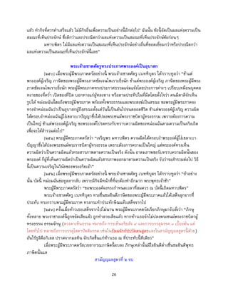 26
แล้ว ทากิจที่ควรทาเสร็จแล้ว ไม่มีกิจอื่นเพื่อความเป็นอย่างนี้ อีกต่อไป’ ฉันนั้น ข้อนี้ จัดเป็นผลแห่งความเป็น
สมณะที่เห็นประจักษ์ ซึ่งดีกว่าและประณีตกว่าผลแห่งความเป็นสมณะที่เห็นประจักษ์ข้อก่อนๆ
มหาบพิตร ไม่มีผลแห่งความเป็นสมณะที่เห็นประจักษ์อย่างอื่นที่ยอดเยี่ยมกว่าหรือประณีตกว่า
ผลแห่งความเป็นสมณะที่เห็นประจักษ์นี้ เลย”
พระเจ้าอชาตศัตรูทรงประกาศพระองค์เป็นอุบาสก
[๒๕๐] เมื่อพระผู้มีพระภาคตรัสอย่างนี้ พระเจ้าอชาตศัตรู เวเทหิบุตร ได้กราบทูลว่า “ข้าแต่
พระองค์ผู้เจริญ ภาษิตของพระผู้มีพระภาคชัดเจนไพเราะยิ่งนัก ข้าแต่พระองค์ผู้เจริญ ภาษิตของพระผู้มีพระ
ภาคชัดเจนไพเราะยิ่งนัก พระผู้มีพระภาคทรงประกาศธรรมแจ่มแจ้งโดยประการต่างๆ เปรียบเหมือนบุคคล
หงายของที่คว่า เปิดของที่ปิด บอกทางแก่ผู้หลงทาง หรือตามประทีปในที่มืดโดยตั้งใจว่า คนมีตาดีจักเห็น
รูปได้ หม่อมฉันนี้ ขอถึงพระผู้มีพระภาค พร้อมทั้งพระธรรมและพระสงฆ์เป็นสรณะ ขอพระผู้มีพระภาคจง
ทรงจาหม่อมฉันว่าเป็นอุบาสกผู้ถึงสรณะตั้งแต่วันนี้ เป็นต้นไปจนตลอดชีวิต ข้าแต่พระองค์ผู้เจริญ ความผิด
ได้ครอบงาหม่อมฉันผู้โง่เขลาเบาปัญญาซึ่งได้ปลงพระชนม์พระราชบิดาผู้ทรงธรรม เพราะต้องการความ
เป็นใหญ่ ข้าแต่พระองค์ผู้เจริญ ขอพระองค์โปรดทรงรับทราบความผิดของหม่อมฉันตามความเป็นจริงเถิด
เพื่อจะได้สารวมต่อไป”
[๒๕๑] พระผู้มีพระภาคตรัสว่า “เจริญพร มหาบพิตร ความผิดได้ครอบงาพระองค์ผู้โง่เขลาเบา
ปัญญาซึ่งได้ปลงพระชนม์พระราชบิดาผู้ทรงธรรม เพราะต้องการความเป็นใหญ่ แต่พระองค์ทรงเห็น
ความผิดว่าเป็นความผิดแล้วทรงสารภาพตามความเป็นจริง ดังนั้น อาตมภาพขอรับทราบความผิดนั้นของ
พระองค์ ก็ผู้ที่เห็นความผิดว่าเป็นความผิดแล้วสารภาพออกมาตามความเป็นจริง รับว่าจะสารวมต่อไป วิธี
นี้ เป็นความเจริญในวินัยของพระอริยเจ้า”
[๒๕๒] เมื่อพระผู้มีพระภาคตรัสอย่างนี้ พระเจ้าอชาตศัตรู เวเทหิบุตร ได้กราบทูลว่า “ถ้าอย่าง
นั้น บัดนี้ หม่อมฉันขอทูลลากลับ เพราะมีกิจมีหน้าที่ที่จะต้องทาอีกมาก พระพุทธเจ้าข้า”
พระผู้มีพระภาคตรัสว่า “ขอพระองค์จงทรงกาหนดเวลาที่สมควร ณ บัดนี้ เถิดมหาบพิตร”
พระเจ้าอชาตศัตรู เวเทหิบุตร ทรงชื่นชมยินดีภาษิตของพระผู้มีพระภาคแล้วได้เสด็จลุกจากที่
ประทับ ทรงกราบพระผู้มีพระภาค ทรงกระทาประทักษิณแล้วเสด็จจากไป
[๒๕๓] ครั้นเมื่อท้าวเธอเสด็จจากไปไม่นาน พระผู้มีพระภาคตรัสเรียกภิกษุมารับสั่งว่า “ภิกษุ
ทั้งหลาย พระราชาองค์นี้ ถูกขจัดเสียแล้ว ถูกทาลายเสียแล้ว หากท้าวเธอจักไม่ปลงพระชนม์พระราชบิดาผู้
ทรงธรรม ธรรมจักษุ (ดวงตาเห็นธรรม หมายถึง การเห็นอริยสัจ ๔ และการบรรลุมรรค ๓ เบื้องต้น แต่
โดยทั่วไป หมายถึงการบรรลุโสดาปัตติมรรค เช่นในธัมมจักกัปปวัตตนสูตรและในสามัญญผลสูตรนี้ ด้วย)
อันไร้ธุลีคือกิเลส ปราศจากมลทิน จักเกิดขึ้นแก่ท้าวเธอ ณ ที่ประทับนี้ ทีเดียว”
เมื่อพระผู้มีพระภาคตรัสเวยยากรณภาษิตนี้ จบลง ภิกษุเหล่านั้นมีใจยินดีต่างชื่นชมยินดีพุทธ
ภาษิตนั้นแล
สามัญญผลสูตรที่ ๒ จบ
 