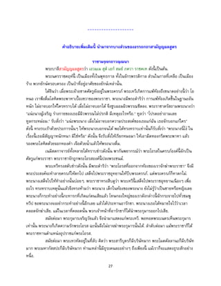 27
--------------------
คาอธิบายเพิ่มเติมนี้ นามาจากบางส่วนของอรรถกถาสามัญญผลสูตร
ราชามจฺจกถาวณฺณนา
พระบาลีสามัญญผลสูตรว่า เอวมฺเม สุต เอก สมย ภควา ราชคเห ดังนี้ เป็นต้น.
พระนครราชคฤห์นี้ เป็นเมืองทั้งในพุทธกาล ทั้งในจักรพรรดิกาล ส่วนในกาลที่เหลือ เป็นเมือง
ร้าง พวกยักษ์ครอบครอง เป็นป่าที่อยู่อาศัยของยักษ์เหล่านั้น.
ได้ยินว่า เมื่อพระเจ้าอชาตศัตรูยังอยู่ในพระครรภ์ พระเทวีเกิดการแพ้ท้องถึงขนาดอย่างนี้ ว่า โอ
หนอ เราพึงดื่มโลหิตพระพาหาเบื้องขวาของพระราชา. พระนางมีพระดาริว่า การแพ้ท้องเกิดขึ้นในฐานะอัน
หนัก ไม่อาจบอกให้ใครทราบได้ เมื่อไม่อาจบอกได้ จึงซูบผอมผิวพรรณซีดลง. พระราชาตรัสถามพระนางว่า
"แน่ะนางผู้เจริญ ร่างกายของเธอมีผิวพรรณไม่ปรกติ มีเหตุอะไรหรือ." ทูลว่า "โปรดอย่าถามเลย
ทูลกระหม่อม." รับสั่งว่า "แน่ะพระนาง เมื่อไม่อาจบอกความประสงค์ของเธอแก่ฉัน เธอจักบอกแก่ใคร"
ดังนี้ ทรงรบเร้าด้วยประการนั้นๆ ให้พระนางบอกจนได้ พอได้ทรงทราบเท่านั้นก็รับสั่งว่า "พระนางนี่โง่ ใน
เรื่องนี้ เธอมีสัญญาหนักหนา มิใช่หรือ" ดังนั้น จึงรับสั่งให้เรียกหมอมา ให้เอามีดทองกรีดพระพาหา แล้ว
รองพระโลหิตด้วยจอกทองคา เจือด้วยน้าแล้วให้พระนางดื่ม.
เนมิตตกาจารย์ทั้งหลายได้ทราบข่าวดังนั้น พากันพยากรณ์ว่า พระโอรสในครรภ์องค์นี้ จักเป็น
ศัตรูแก่พระราชา พระราชาจักถูกพระโอรสองค์นี้ ปลงพระชนม์.
พระเทวีทรงสดับข่าวดังนั้น มีพระดาริว่า "พระโอรสที่ออกจากท้องของเราจักฆ่าพระราชา" จึงมี
พระประสงค์จะทาลายครรภ์ให้ตกไป เสด็จไปพระราชอุทยานให้บีบพระครรภ์. แต่พระครรภ์ก็หาตกไม่.
พระนางเสด็จไปให้ทาอย่างนั้นบ่อยๆ. พระราชาทรงสืบดูว่า พระเทวีนี้ เสด็จไปพระราชอุทยานเนืองๆ เพื่อ
อะไร ทรงทราบเหตุนั้นแล้วจึงทรงห้ามว่า พระนาง เด็กในท้องของพระนาง ยังไม่รู้ว่าเป็นชายหรือหญิงเลย
พระนางก็กระทาอย่างนี้ กะทารกที่เกิดแก่ตนเสียแล้ว โทษกองใหญ่ของเราดังกล่าวนี้ จักกระจายไปทั่วชมพู
ทวีป ขอพระนางจงอย่ากระทาอย่างนี้ อีกเลย แล้วได้ประทานอารักขา. พระนางเธอได้หมายใจไว้ว่าเวลา
คลอดจักฆ่าเสีย. แม้ในเวลาที่คลอดนั้น พวกเจ้าหน้าที่อารักขาก็ได้นาพระกุมารออกไปเสีย.
สมัยต่อมา พระกุมารเจริญวัยแล้ว จึงนามาแสดงแก่พระเทวี. พอทอดพระเนตรเห็นพระกุมาร
เท่านั้น พระนางก็เกิดความรักพระโอรส ฉะนั้นจึงไม่อาจฆ่าพระกุมารนั้นได้. ลาดับต่อมา แม้พระราชาก็ได้
พระราชทานตาแหน่งอุปราชแก่พระโอรส.
สมัยต่อมา พระเทวทัตอยู่ในที่ลับ คิดว่า พระสารีบุตรก็มีบริษัทมาก พระโมคคัลลานะก็มีบริษัท
มาก พระมหากัสสปะก็มีบริษัทมาก ท่านเหล่านี้ มีธุระคนละอย่างๆ ถึงเพียงนี้ แม้เราก็จะแสดงธุระสักอย่าง
หนึ่ง.
 