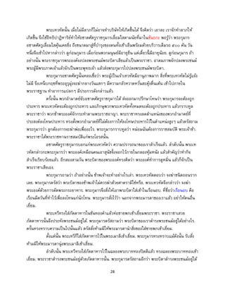 28
พระเทวทัตนั้น เมื่อไม่มีลาภก็ไม่อาจทาบริษัทให้เกิดขึ้นได้ จึงคิดว่า เอาละ เราจักทาลาภให้
เกิดขึ้น จึงใช้อิทธิปาฏิหาริย์ทาให้อชาตศัตรูราชกุมารเลื่อมใสตามนัยที่มาในขันธกะ พอรู้ว่า พระกุมาร
อชาตศัตรูเลื่อมใสคุ้นเคยยิ่ง ถึงขนาดมาสู่ที่บารุงของตนทั้งเช้าเย็นพร้อมด้วยบริวารเต็มรถ ๕๐๐ คัน วัน
หนึ่งจึงเข้าไปหากล่าวว่า ดูก่อนกุมาร เมื่อก่อนพวกมนุษย์มีอายุยืน แต่เดี๋ยวนี้ มีอายุน้อย. ดูก่อนกุมาร ถ้า
อย่างนั้น พระราชกุมารพระองค์จงปลงพระชนม์พระบิดาเสียแล้วเป็นพระราชา. อาตมภาพจักปลงพระชนม์
พระผู้มีพระภาคเจ้าแล้วจักเป็นพระพุทธเจ้า แล้วส่งพระกุมารไปปลงพระชนม์พระบิดา.
พระกุมารอชาตศัตรูนั้นหลงเชื่อว่า พระผู้เป็นเจ้าเทวทัตมีอานุภาพมาก สิ่งที่พระเทวทัตไม่รู้แจ้ง
ไม่มี จึงเหน็บกฤชที่พระอุรุมุ่งจะฆ่ากลางวันแสกๆ มีความกลัวหวาดหวั่นสะดุ้งตื่นเต้น เข้าไปภายใน
พระราชฐาน ทาอาการแปลกๆ มีประการดังกล่าวแล้ว.
ครั้งนั้น พวกอามาตย์จับอชาตศัตรูราชกุมารได้ ส่งออกมาปรึกษาโทษว่า พระกุมารจะต้องถูก
ประหาร พระเทวทัตจะต้องถูกประหาร และภิกษุพวกพระเทวทัตทั้งหมดจะต้องถูกประหาร แล้วกราบทูล
พระราชาว่า พวกข้าพระองค์จักกระทาตามพระราชอาญา. พระราชาทรงลดตาแหน่งของพวกอามาตย์ที่
ประสงค์ลงโทษประหาร ทรงตั้งพวกอามาตย์ที่ไม่ต้องการให้ลงโทษประหารไว้ในตาแหน่งสูงๆ แล้วตรัสถาม
พระกุมารว่า ลูกต้องการจะฆ่าพ่อเพื่ออะไร. พระกุมารกราบทูลว่า หม่อมฉันต้องการราชสมบัติ พระเจ้าข้า.
พระราชาได้พระราชทานราชสมบัติแก่พระโอรสนั้น.
อชาตศัตรูราชกุมารบอกแก่พระเทวทัตว่า ความปรารถนาของเราสาเร็จแล้ว. ลาดับนั้น พระเท
วทัตกล่าวกะพระกุมารว่า พระองค์เหมือนคนเอาสุนัขจิ้งจอกไว้ภายในกลองหุ้มหนัง แล้วสาคัญว่าทากิจ
สาเร็จเรียบร้อยแล้ว. อีกสองสามวัน พระบิดาของพระองค์ทรงคิดว่า พระองค์ทาการดูหมิ่น แล้วก็จักเป็น
พระราชาเสียเอง.
พระกุมารถามว่า ถ้าอย่างนั้น ข้าพเจ้าจะทาอย่างไรเล่า. พระเทวทัตตอบว่า จงฆ่าชนิดถอนราก
เลย. พระกุมารตรัสว่า พระบิดาของข้าพเจ้าไม่ควรฆ่าด้วยศาตรามิใช่หรือ. พระเทวทัตจึงกล่าวว่า จงฆ่า
พระองค์ด้วยการตัดพระกระยาหาร. พระกุมารจึงสั่งให้เอาพระบิดาใส่เข้าในเรือนอบ. ที่ชื่อว่าเรือนอบ คือ
เรือนมีควันที่ทาไว้เพื่อลงโทษแก่นักโทษ. พระกุมารสั่งไว้ว่า นอกจากพระมารดาของเราแล้ว อย่าให้คนอื่น
เยี่ยม.
พระเทวีทรงใส่ภัตตาหารในขันทองคาแล้วห่อชายพกเข้าเยี่ยมพระราชา. พระราชาเสวย
ภัตตาหารนั้นจึงประทังพระชนม์อยู่ได้. พระกุมารตรัสถามว่า พระบิดาของเราดารงพระชนม์อยู่ได้อย่างไร.
ครั้นทรงทราบความเป็นไปนั้นแล้ว ตรัสสั่งห้ามมิให้พระมารดานาสิ่งของใส่ชายพกเข้าเยี่ยม.
ตั้งแต่นั้น พระเทวีก็ใส่ภัตตาหารไว้ในพระเมาลีเข้าเยี่ยม. พระกุมารทรงทราบแม้ดังนั้น รับสั่ง
ห้ามมิให้พระมารดานุ่งพระเมาลีเข้าเยี่ยม.
ลาดับนั้น พระเทวีทรงใส่ภัตตาหารไว้ในฉลองพระบาททองปิดดีแล้ว ทรงฉลองพระบาททองเข้า
เยี่ยม. พระราชาดารงพระชนม์อยู่ด้วยภัตตาหารนั้น. พระกุมารตรัสถามอีกว่า พระบิดาดารงพระชนม์อยู่ได้
 