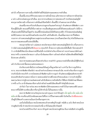 29
อย่างไร ครั้นทรงทราบความนั้น ตรัสสั่งห้ามมิให้แม้แต่ทรงฉลองพระบาทเข้าเยี่ยม.
ตั้งแต่นั้น พระเทวีก็ทรงสนานพระวรกายด้วยน้าหอม แล้วทาพระวรกายด้วยอาหารมีรสอร่อย
๔ อย่าง แล้วทรงห่มพระภูษาเข้าเยี่ยม. พระราชาทรงเลียพระวรกายของพระเทวี ประทังพระชนม์อยู่ได้.
พระกุมารตรัสถามอีก ครั้นทรงทราบดังนั้นแล้วจึงตรัสสั่งว่า ตั้งแต่นี้ ไป ห้ามพระมารดาเข้าเยี่ยม.
ต่อแต่นั้น พระเทวีประทับยืนแทบประตูทรงกันแสงคร่าครวญว่า ข้าแต่พระสวามีพิมพิสาร เวลา
ที่เขาผู้นี้ เป็นเด็ก พระองค์ก็ไม่ให้โอกาสฆ่าเขา ทรงเลี้ยงศัตรูของพระองค์ไว้ด้วยพระองค์เองแท้ๆ บัดนี้ การ
เห็นพระองค์ครั้งนี้ เป็นครั้งสุดท้าย ต่อแต่นี้ ไปหม่อมฉันจะไม่ได้เห็นพระองค์อีก ถ้าโทษของหม่อมฉันมีอยู่
ขอได้โปรดพระราชทานอภัยโทษด้วยเถิด พระเจ้าข้า แล้วก็เสด็จกลับ. ตั้งแต่นั้นมาพระราชาก็ไม่มีพระ
กระยาหาร ดารงพระชนม์อยู่ด้วยความสุขประกอบด้วยมรรคผล (ทรงเป็นพระโสดาบัน) ด้วยวิธีเดินจงกรม
พระวรกายของพระองค์ก็เปล่งปลั่งยิ่งขึ้น.
พระกุมารตรัสถามว่า แน่ะพนาย พระบิดาของเรายังดารงพระชนม์อยู่ได้อย่างไร ครั้นทรงทราบ
ว่า ยังดารงพระชนม์อยู่ได้ด้วยวิธีเดินจงกรม พระเจ้าข้า ซ้าพระวรกายยังเปล่งปลั่งยิ่งขึ้นอีก จึงทรงพระดาริ
ว่า เราจักตัดมิให้พระบิดาเดินจงกรมได้ในบัดนี้ ทรงบังคับช่างกัลบกทั้งหลายว่า พวกท่านจงเอามีดโกนผ่า
พระบาททั้ง ๒ ของพระบิดาของเรา แล้วเอาน้ามันผสมเกลือทา แล้วจงย่างด้วยถ่านไม้ตะเคียนซึ่งติดไฟคุไม่
มีเปลวเลย แล้วส่งไป.
พระราชาทอดพระเนตรเห็นพวกช่างกัลบก ทรงดาริว่า ลูกของเราคงจักมีใครเตือนให้รู้สึกตัวแน่
แล้ว ช่างกัลบกเหล่านี้ คงจะมาแต่งหนวดของเรา.
ช่างกัลบกเหล่านั้นไปถวายบังคมแล้วยืนอยู่ ครั้นถูกตรัสถามว่า มาทาไม จึงกราบทูลให้ทรง
ทราบ. พระราชาพิมพิสารจึงตรัสว่า พวกเจ้าจงทาตามใจพระราชาของเจ้าเถิด. พวกช่างกัลบกจึงกราบทูลว่า
ประทับนั่งเถิด พระเจ้าข้า ถวายบังคมพระเจ้าพิมพิสารแล้วกราบทูลว่า ข้าแต่พระองค์ผู้สมมติเทพ พวกข้า
พระองค์จาต้องทาตามพระราชโองการ ขอพระองค์อย่าทรงพิโรธพวกข้าพระองค์เลย การกระทาเช่นนี้ ไม่
สมควรแก่พระราชาผู้ทรงธรรมเช่นพระองค์ แล้วจับข้อพระบาทด้วยมือซ้าย ใช้มือขวาถือมีดโกนผ่าพื้นพระ
บาททั้ง ๒ ข้าง เอาน้ามันผสมเกลือทาแล้วย่างด้วยถ่านเพลิงไม้ตะเคียนที่กาลังคุไม่มีเปลวเลย.
เล่ากันว่า ในกาลก่อน พระราชาพิมพิสารได้ทรงฉลองพระบาทเข้าไปในลานพระเจดีย์ และเอา
พระบาทที่ไม่ได้ชาระเหยียบเสื่อกกที่เขาปูไว้สาหรับนั่ง นี้ เป็นผลของบาปนั้น.
พระราชาพิมพิสารทรงเกิดทุกขเวทนาอย่างรุนแรง ทรงราลึกอยู่ว่า อโห พุทฺโธ อโห ธมฺโม อโห
สงฺโฆ เท่านั้น ทรงเหี่ยวแห้งไปเหมือนพวงดอกไม้ที่เขาวางไว้ในลานพระเจดีย์ บังเกิดเป็น ยักษ์ชื่อชนวสภะ
เป็นผู้รับใช้ของท้าวเวสสวรรณในเทวโลกชั้นจาตุมหาราช.
และในวันนั้นนั่นเอง พระโอรสของพระเจ้าอชาตศัตรูก็ประสูติ. หนังสือ ๒ ฉบับ คือข่าวพระโอรส
ประสูติฉบับหนึ่ง ข่าวพระบิดาสวรรคตฉบับหนึ่ง มาถึงในขณะเดียวกันพอดี.
พวกอามาตย์ปรึกษากันว่า พวกเราจักทูลข่าวพระโอรสประสูติก่อน จึงเอาหนังสือข่าวประสูตินั้น
 