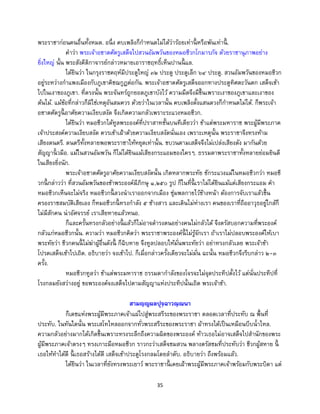 35
พระราชาก่อนคนอื่นทั้งหมด. อนึ่ง คบเพลิงก็กาหนดไม่ได้ว่าร้อยเท่านี้ หรือพันเท่านี้ .
คาว่า พระเจ้าอชาตศัตรูเสด็จไปสวนอัมพวันของหมอชีวกโกมารภัจ ด้วยราชานุภาพอย่าง
ยิ่งใหญ่ นั้น พระสังคีติกาจารย์กล่าวหมายเอาราชฤทธิ์เห็นปานนี้ แล.
ได้ยินว่า ในกรุงราชคฤห์มีประตูใหญ่ ๓๒ ประตู ประตูเล็ก ๖๔ ประตู. สวนอัมพวันของหมอชีวก
อยู่ระหว่างกาแพงเมืองกับภูเขาคิชฌกูฏต่อกัน. พระเจ้าอชาตศัตรูเสด็จออกทางประตูทิศตะวันตก เสด็จเข้า
ไปในเงาของภูเขา. ที่ตรงนั้น พระจันทร์ถูกยอดภูเขาบังไว้ ความมืดจึงมีขึ้นเพราะเงาของภูเขาและเงาของ
ต้นไม้. แม้ข้อที่กล่าวก็มิใช่เหตุอันสมควร ด้วยว่าในเวลานั้น คบเพลิงตั้งแสนดวงก็กาหนดไม่ได้. ก็พระเจ้า
อชาตศัตรูนี้ อาศัยความเงียบสงัด จึงเกิดความกลัวเพราะระแวงหมอชีวก.
ได้ยินว่า หมอชีวกได้ทูลพระองค์ที่ปราสาทชั้นบนทีเดียวว่า ข้าแต่พระมหาราช พระผู้มีพระภาค
เจ้าประสงค์ความเงียบสงัด ควรเข้าเฝ้าด้วยความเงียบสงัดนั่นเอง เพราะเหตุนั้น พระราชาจึงทรงห้าม
เสียงดนตรี. ดนตรีทั้งหลายพอพระราชาให้หยุดเท่านั้น. ขบวนตามเสด็จจึงไม่เปล่งเสียงดัง มากันด้วย
สัญญานิ้ วมือ. แม้ในสวนอัมพวัน ก็ไม่ได้ยินแม้เสียงกระแอมของใครๆ. ธรรมดาพระราชาทั้งหลายย่อมยินดี
ในเสียงยิ่งนัก.
พระเจ้าอชาตศัตรูอาศัยความเงียบสงัดนั้น เกิดหลากพระทัย ชักระแวงแม้ในหมอชีวกว่า หมอชี
วกนี้ กล่าวว่า ที่สวนอัมพวันของข้าพระองค์มีภิกษุ ๑,๒๕๐ รูป ก็ในที่นี้ เราไม่ได้ยินแม้แต่เสียงกระแอม คา
หมอชีวกเห็นจะไม่จริง หมอชีวกนี้ ลวงนาเราออกจากเมือง ซุ่มพลกายไว้ข้างหน้า ต้องการจับเราแล้วขึ้น
ครองราชสมบัติเสียเอง ก็หมอชีวกนี้ ทรงกาลัง ๕ ช้างสาร และเดินไม่ห่างเรา คนของเราที่ถืออาวุธอยู่ใกล้ก็
ไม่มีสักคน น่าอัศจรรย์ เราเสียหายแล้วหนอ.
ก็และครั้นทรงกลัวอย่างนี้ แล้วก็ไม่อาจดารงตนอย่างคนไม่กลัวได้ จึงตรัสบอกความที่พระองค์
กลัวแก่หมอชีวกนั้น. ความว่า หมอชีวกคิดว่า พระราชาพระองค์นี้ ไม่รู้จักเรา ถ้าเราไม่ปลอบพระองค์ให้เบา
พระทัยว่า ชีวกคนนี้ ไม่ฆ่าผู้อื่นดังนี้ ก็ฉิบหาย จึงทูลปลอบให้มั่นพระทัยว่า อย่าทรงกลัวเลย พระเจ้าข้า
โปรดเสด็จเข้าไปเถิด. อธิบายว่า จงเข้าไป. ก็เมื่อกล่าวครั้งเดียวจะไม่มั่น ฉะนั้น หมอชีวกจึงรีบกล่าว ๒-๓
ครั้ง.
หมอชีวกทูลว่า ข้าแต่พระมหาราช ธรรมดากาลังของโจรจะไม่จุดประทีปตั้งไว้ แต่นั่นประทีปที่
โรงกลมยังสว่างอยู่ ขอพระองค์จงเสด็จไปตามสัญญาแห่งประทีปนั้นเถิด พระเจ้าข้า.
สามญฺญผลปุจฺฉาวณฺณนา
ก็เดชแห่งพระผู้มีพระภาคเจ้าแผ่ไปสู่พระสรีระของพระราชา ตลอดเวลาที่ประทับ ณ พื้นที่
ประทับ. ในทันใดนั้น พระเสโทไหลออกจากทั่วพระสรีระของพระราชา ผ้าทรงได้เป็นเหมือนบีบน้าไหล.
ความกลัวอย่างมากได้เกิดขึ้นเพราะทรงระลึกถึงความผิดของพระองค์ ท้าวเธอไม่อาจเสด็จไปสานักของพระ
ผู้มีพระภาคเจ้าตรงๆ ทรงเกาะมือหมอชีวก ราวกะว่าเสด็จชมสวน พลางตรัสชมที่ประทับว่า ชีวกผู้สหาย นี้
เธอให้ทาได้ดี นี้ เธอสร้างได้ดี เสด็จเข้าประตูโรงกลมโดยลาดับ. อธิบายว่า ถึงพร้อมแล้ว.
ได้ยินว่า ในเวลาที่ยังทรงพระเยาว์ พระราชานี้ เคยเฝ้าพระผู้มีพระภาคเจ้าพร้อมกับพระบิดา แต่
 