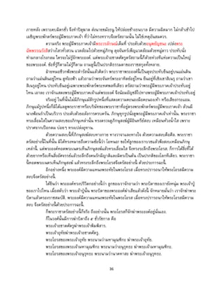 36
ภายหลัง เพราะคบมิตรชั่ว จึงทาปิตุฆาต ส่งนายขมังธนู ให้ปล่อยช้างธนบาล มีความผิดมาก ไม่กล้าเข้าไป
เผชิญพระพักตร์พระผู้มีพระภาคเจ้า ที่ว่าไม่ทรงทราบจึงตรัสถามนั้น ไม่ใช่เหตุอันสมควร.
ความจริง พระผู้มีพระภาคเจ้ามีพระวรลักษณ์เต็มที่ ประดับด้วยอนุพยัญชนะ เปล่งพระ
ฉัพพรรณรังสีสว่างไสวทั่วสวน แวดล้อมไปด้วยหมู่ภิกษุ ดุจจันทร์เพ็ญแวดล้อมด้วยหมู่ดาว ประทับนั่ง
ท่ามกลางโรงกลม ใครจะไม่รู้จักพระองค์. แต่พระเจ้าอชาตศัตรูตรัสถามนี้ ก็ด้วยท่วงทีแห่งความเป็นใหญ่
ของพระองค์. ข้อที่รู้ก็ตามไม่รู้ก็ตาม ถามดูนี้ เป็นปรกติธรรมดาของราชสกุลทั้งหลาย.
ฝ่ายหมอชีวกฟังพระดารัสนั้นแล้วคิดว่า พระราชาพระองค์นี้ เป็นดุจประทับยืนอยู่บนแผ่นดิน
ถามว่าแผ่นดินอยู่ไหน ดูท้องฟ้า แล้วถามว่าพระจันทร์พระอาทิตย์อยู่ไหน ยืนอยู่ที่เชิงเขาสิเนรุ ถามว่าเขา
สิเนรุอยู่ไหน ประทับยืนอยู่เฉพาะพระพักตร์พระทศพลทีเดียว ตรัสถามว่าพระผู้มีพระภาคเจ้าประทับอยู่
ไหน เอาละ เราจักแสดงพระผู้มีพระภาคเจ้าแด่พระองค์ จึงน้อมอัญชลีไปทางพระผู้มีพระภาคเจ้าประทับอยู่
จริงอยู่ ในที่นั้นไม่มีภิกษุแม้สักรูปหนึ่งที่แสดงความคะนองมือคะนองเท้า หรือเสียงกระแอม.
ภิกษุแม้รูปหนึ่งก็มิได้แลดูพระราชาหรือบริษัทของพระราชาที่อยู่ตรงพระพักตร์พระผู้มีพระภาคเจ้า ล้วนมี
นางฟ้อนราเป็นบริวาร ประดับด้วยอลังการครบครัน. ภิกษุทุกรูปนั่งดูพระผู้มีพระภาคเจ้าเท่านั้น. พระราชา
ทรงเลื่อมใสในความสงบของภิกษุเหล่านั้น ทรงตรวจดูภิกษุสงฆ์ผู้มีอินทรีย์สงบ เหมือนห้วงน้าใส เพราะ
ปราศจากเปือกตม บ่อยๆ ทรงเปล่งอุทาน.
ด้วยความสงบนี้ ที่ภิกษุสงฆ์สงบทางกาย ทางวาจาและทางใจ ด้วยความสงบคือศีล. พระราชา
ตรัสอย่างนี้ ในที่นั้น มิได้ทรงหมายถึงความข้อนี้ ว่า โอหนอ! ขอให้ลูกของเราบวชแล้วพึงสงบเหมือนภิกษุ
เหล่านี้ . แต่พระองค์ทอดพระเนตรเห็นภิกษุสงฆ์แล้วทรงเลื่อมใส จึงทรงระลึกถึงพระโอรส. ก็การได้สิ่งที่ได้
ด้วยยากหรือเห็นสิ่งอัศจรรย์แล้วระลึกถึงคนรักมีญาติและมิตรเป็นต้น เป็นปรกติของโลกทีเดียว. พระราชา
นี้ ทอดพระเนตรเห็นภิกษุสงฆ์ แล้วทรงระลึกถึงพระโอรสจึงตรัสอย่างนี้ ด้วยประการฉะนี้ .
อีกอย่างหนึ่ง พระองค์มีความแหนงพระทัยในพระโอรส เมื่อทรงปรารถนาให้พระโอรสมีความ
สงบจึงตรัสอย่างนี้ .
ได้ยินว่า พระองค์ทรงปริวิตกอย่างนี้ ว่า ลูกของเราจักถามว่า พระบิดาของเรายังหนุ่ม พระเจ้าปู่
ของเราไปไหน เมื่อสดับว่า พระเจ้าปู่นั้น พระบิดาของพระองค์ฆ่าเสียแล้วดังนี้ จักหมายมั่นว่า เราจักฆ่าพระ
บิดาแล้วครองราชสมบัติ. พระองค์มีความแหนงพระทัยในพระโอรส เมื่อทรงปรารถนาให้พระโอรสมีความ
สงบ จึงตรัสอย่างนี้ ด้วยประการฉะนี้ .
ก็พระราชาตรัสอย่างนี้ ก็จริง ถึงอย่างนั้น พระโอรสก็จักฆ่าพระองค์อยู่นั่นเอง.
ก็ในวงศ์นั้นมีการฆ่าบิดาถึง ๕ ชั่วรัชกาล คือ
พระเจ้าอชาตศัตรูฆ่าพระเจ้าพิมพิสาร.
พระเจ้าอุทัยฆ่าพระเจ้าอชาตศัตรู.
พระโอรสของพระเจ้าอุทัย พระนามว่ามหามุณฑิกะ ฆ่าพระเจ้าอุทัย.
พระโอรสของพระเจ้ามหามุณฑิกะ พระนามว่าอนุรุทธะ ฆ่าพระเจ้ามหามุณฑิกะ.
พระโอรสของพระเจ้าอนุรุทธะ พระนามว่านาคทาสะ ฆ่าพระเจ้าอนุรุทธะ.
 