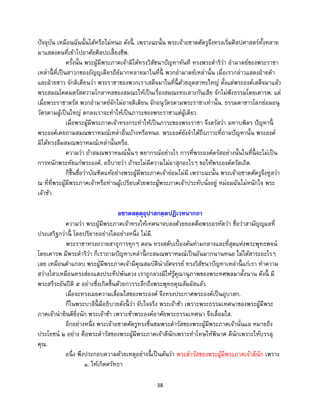 38
ปัจจุบัน เหมือนฉันนั้นได้หรือไม่หนอ ดังนี้ . เพราะฉะนั้น พระเจ้าอชาตศัตรูจึงทรงเริ่มศิลปศาสตร์ทั้งหลาย
มาแสดงคนที่เข้าไปอาศัยศิลปะเลี้ยงชีพ.
ครั้งนั้น พระผู้มีพระภาคเจ้ามิได้ทรงวิสัชนาปัญหาทันที ทรงพระดาริว่า อามาตย์ของพระราชา
เหล่านี้ ที่เป็นสาวกของอัญญเดียรถีย์มากหลายมาในที่นี้ พวกอามาตย์เหล่านั้น เมื่อเรากล่าวแสดงฝ่ายดา
และฝ่ายขาว จักติเตียนว่า พระราชาของพวกเราเสด็จมาในที่นี้ ด้วยอุตสาหะใหญ่ ตั้งแต่พระองค์เสด็จมาแล้ว
พระสมณโคดมตรัสความโกลาหลของสมณะให้เป็นเรื่องสมณะทะเลาะกันเสีย จักไม่ฟังธรรมโดยเคารพ. แต่
เมื่อพระราชาตรัส พวกอามาตย์จักไม่อาจติเตียน จักอนุวัตรตามพระราชาเท่านั้น. ธรรมดาชาวโลกย่อมอนุ
วัตรตามผู้เป็นใหญ่ ตกลงเราจะทาให้เป็นภาระของพระราชาแต่ผู้เดียว
เมื่อพระผู้มีพระภาคเจ้าทรงกระทาให้เป็นภาระของพระราชา จึงตรัสว่า มหาบพิตร ปัญหานี้
พระองค์เคยถามสมณพราหมณ์เหล่าอื่นบ้างหรือหนอ. พระองค์ยังจาได้ถึงภาวะที่ถามปัญหานั้น พระองค์
มิได้ทรงลืมสมณพราหมณ์เหล่านั้นหรือ.
ความว่า ถ้าสมณพราหมณ์นั้นๆ พยากรณ์อย่างไร การที่พระองค์ตรัสอย่างนั้นในที่นี้ จะไม่เป็น
การหนักพระทัยแก่พระองค์. อธิบายว่า ถ้าจะไม่มีความไม่ผาสุกอะไรๆ ขอให้พระองค์ตรัสเถิด.
ก็ขึ้นชื่อว่าบัณฑิตแท้อย่างพระผู้มีพระภาคเจ้าย่อมไม่มี เพราะฉะนั้น พระเจ้าอชาตศัตรูจึงทูลว่า
ณ ที่ที่พระผู้มีพระภาคเจ้าหรือท่านผู้เปรียบด้วยพระผู้พระภาคเจ้าประทับนั่งอยู่ หม่อมฉันไม่หนักใจ พระ
เจ้าข้า.
อชาตสตฺตุอุปาสกตฺตปฏิเวทนากถา
ความว่า พระผู้มีพระภาคเจ้าทรงให้เทศนาจบลงด้วยยอดคือพระอรหัตว่า ชื่อว่าสามัญญผลที่
ประเสริฐกว่านี้ โดยปริยายอย่างใดอย่างหนึ่ง ไม่มี.
พระราชาทรงถวายสาธุการทุกๆ ตอน ทรงสดับเบื้องต้นท่ามกลางและที่สุดแห่งพระพุทธพจน์
โดยเคารพ มีพระดาริว่า ก็เราถามปัญหาเหล่านี้ กะสมณพราหมณ์เป็นอันมากนานหนอ ไม่ได้สาระอะไรๆ
เลย เหมือนตาแกลบ พระผู้มีพระภาคเจ้ามีคุณสมบัติน่าอัศจรรย์ ทรงวิสัชนาปัญหาเหล่านี้ แก่เรา ทาความ
สว่างไสวเหมือนทรงส่องแสงประทีปพันดวง เราถูกลวงมิให้รู้คุณานุภาพของพระทศพลมาตั้งนาน ดังนี้ มี
พระสรีระอันปีติ ๕ อย่างซึ่งเกิดขึ้นด้วยการระลึกถึงพระพุทธคุณสัมผัสแล้ว.
เมื่อจะทรงเผยความเลื่อมใสของพระองค์ จึงทรงประกาศพระองค์เป็นอุบาสก.
ก็ในพระบาลีนี้ มีอธิบายดังนี้ ว่า จับใจจริง พระเจ้าข้า เพราะพระธรรมเทศนาของพระผู้มีพระ
ภาคเจ้าน่ายินดียิ่งนัก พระเจ้าข้า เพราะข้าพระองค์อาศัยพระธรรมเทศนา จึงเลื่อมใส.
อีกอย่างหนึ่ง พระเจ้าอชาตศัตรูทรงชื่นชมพระดารัสของพระผู้มีพระภาคเจ้านั่นแล หมายถึง
ประโยชน์ ๒ อย่าง คือพระดารัสของพระผู้มีพระภาคเจ้าดีนักเพราะทาโทษให้พินาศ ดีนักเพราะให้บรรลุ
คุณ.
อนึ่ง พึงประกอบความด้วยเหตุอย่างนี้ เป็นต้นว่า พระดารัสของพระผู้มีพระภาคเจ้าดีนัก เพราะ
๑. ให้เกิดศรัทธา
 