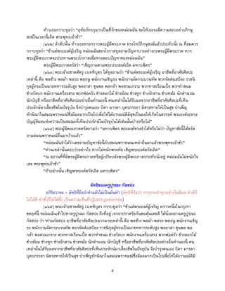 4
ท้าวเธอกราบทูลว่า “อุทัยภัทรกุมารเป็นที่รักของหม่อมฉัน ขอให้เธอจงมีความสงบอย่างภิกษุ
สงฆ์ในเวลานี้ เถิด พระพุทธเจ้าข้า”
[๑๖๒] ลาดับนั้น ท้าวเธอทรงกราบพระผู้มีพระภาค ทรงไหว้ภิกษุสงฆ์แล้วประทับนั่ง ณ ที่สมควร
กราบทูลว่า “ข้าแต่พระองค์ผู้เจริญ หม่อมฉันขอวโรกาสทูลถามปัญหาบางอย่างกะพระผู้มีพระภาค หาก
พระผู้มีพระภาคจะประทานพระวโรกาสเพื่อทรงตอบปัญหาของหม่อมฉัน”
พระผู้มีพระภาคตรัสว่า “เชิญถามตามพระประสงค์เถิด มหาบพิตร”
[๑๖๓] พระเจ้าอชาตศัตรู เวเทหิบุตร ได้ทูลถามว่า “ข้าแต่พระองค์ผู้เจริญ อาชีพที่อาศัยศิลปะ
เหล่านี้ คือ พลช้าง พลม้า พลรถ พลธนู พนักงานเชิญธง พนักงานจัดกระบวนทัพ พวกจัดส่งเสบียง ราชนิ
กุลผู้ทรงเป็นนายทหารระดับสูง พลอาสา ขุนพล พลกล้า พลสวมเกราะ พวกทาสเรือนเบี้ย พวกทาขนม
ช่างกัลบก พนักงานเครื่องสรง พวกพ่อครัว ช่างดอกไม้ ช่างย้อม ช่างหูก ช่างจักสาน ช่างหม้อ นักคานวณ
นักบัญชี หรืออาชีพที่อาศัยศิลปะอย่างอื่นทานองนี้ คนเหล่านั้นได้รับผลจากอาชีพที่อาศัยศิลปะที่เห็น
ประจักษ์มาเลี้ยงชีพในปัจจุบัน จึงบารุงตนเอง บิดา มารดา บุตรภรรยา มิตรสหายให้เป็นสุข บาเพ็ญ
ทักษิณาในสมณพราหมณ์ซึ่งมีผลมากเป็นไปเพื่อให้ได้อารมณ์ดีมีสุขเป็นผลให้เกิดในสวรรค์ พระองค์จะทรง
บัญญัติผลแห่งความเป็นสมณะที่เห็นประจักษ์ในปัจจุบันได้เช่นนั้นบ้างหรือไม่”
[๑๖๔] พระผู้มีพระภาคตรัสถามว่า “มหาบพิตร พระองค์ทรงจาได้หรือไม่ว่า ปัญหาข้อนี้ ได้ตรัส
ถามสมณพราหมณ์อื่นมาบ้างแล้ว”
“หม่อมฉันจาได้ว่าเคยถามปัญหาข้อนี้ กับสมณพราหมณเหล่าอื่นมาแล้วพระพุทธเจ้าข้า”
“ท่านเหล่านั้นตอบว่าอย่างไร หากไม่หนักพระทัย เชิญพระองค์ตรัสเถิด”
“ณ สถานที่ที่มีพระผู้มีพระภาคหรือผู้เปรียบดังพระผู้มีพระภาคประทับนั่งอยู่ หม่อมฉันไม่หนักใจ
เลย พระพุทธเจ้าข้า”
“ถ้าอย่างนั้น เชิญพระองค์ตรัสเถิด มหาบพิตร”
ลัทธิของครูปูรณะ กัสสปะ
อกิริยวาทะ = ลัทธิที่ถือว่าทาแล้วไม่เป็นอันทา (ลัทธิที่ถือว่า การกระทาทุกอย่างไม่มีผล ทาดีก็
ไม่ได้ดี ทาชั่วก็ไม่ได้ชั่ว เป็นความเห็นที่ปฏิเสธกฎแห่งกรรม)
[๑๖๕] พระเจ้าอชาตศัตรู เวเทหิบุตร กราบทูลว่า “ข้าแต่พระองค์ผู้เจริญ คราวหนึ่งในกรุงรา
ชคฤห์นี้ หม่อมฉันเข้าไปหาครูปูรณะ กัสสปะ ถึงที่อยู่ เจรจาปราศรัยกันพอคุ้นเคยดี ได้นั่งลงถามครูปูรณะ
กัสสปะ ว่า ‘ท่านกัสสปะ อาชีพที่อาศัยศิลปะมากมายเหล่านี้ คือ พลช้าง พลม้า พลรถ พลธนู พนักงานเชิญ
ธง พนักงานจัดกระบวนทัพ พวกจัดส่งเสบียง ราชนิกุลผู้ทรงเป็นนายทหารระดับสูง พลอาสา ขุนพล พล
กล้า พลสวมเกราะ พวกทาสเรือนเบี้ย พวกทาขนม ช่างกัลบก พนักงานเครื่องสรง พวกพ่อครัว ช่างดอกไม้
ช่างย้อม ช่างหูก ช่างจักสาน ช่างหม้อ นักคานวณ นักบัญชี หรืออาชีพที่อาศัยศิลปะอย่างอื่นทานองนี้ คน
เหล่านั้นได้รับผลจากอาชีพที่อาศัยศิลปะที่เห็นประจักษ์มาเลี้ยงชีพในปัจจุบัน จึงบารุงตนเอง บิดา มารดา
บุตรภรรยา มิตรสหายให้เป็นสุข บาเพ็ญทักษิณาในสมณพราหมณ์ซึ่งมีผลมากเป็นไปเพื่อให้ได้อารมณ์ดีมี
 