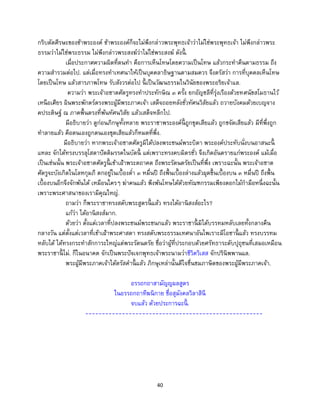 40
กริบตัดศีรษะของข้าพระองค์ ข้าพระองค์ก็จะไม่พึงกล่าวพระพุทธเจ้าว่าไม่ใช่พระพุทธเจ้า ไม่พึงกล่าวพระ
ธรรมว่าไม่ใช่พระธรรม ไม่พึงกล่าวพระสงฆ์ว่าไม่ใช่พระสงฆ์ ดังนี้ .
เมื่อประกาศความผิดที่ตนทา คือการเห็นโทษโดยความเป็นโทษ แล้วกระทาคืนตามธรรม ถึง
ความสารวมต่อไป. แต่เมื่อทรงทาเทศนาให้เป็นบุคคลาธิษฐานตามสมควร จึงตรัสว่า การที่บุคคลเห็นโทษ
โดยเป็นโทษ แล้วสารภาพโทษ รับสังวรต่อไป นี้ เป็นวัฒนธรรมในวินัยของพระอริยเจ้าแล.
ความว่า พระเจ้าอชาตศัตรูทรงทาประทักษิณ ๓ ครั้ง ยกอัญชลีที่รุ่งเรืองด้วยทศนัขสโมธานไว้
เหนือเศียร ผินพระพักตร์ตรงพระผู้มีพระภาคเจ้า เสด็จถอยหลังชั่วทัศนวิสัยแล้ว ถวายบังคมด้วยเบญจาง
คประดิษฐ์ ณ ภาคพื้นตรงที่พ้นทัศนวิสัย แล้วเสด็จหลีกไป.
มีอธิบายว่า ดูก่อนภิกษุทั้งหลาย พระราชาพระองค์นี้ ถูกขุดเสียแล้ว ถูกขจัดเสียแล้ว มีที่พึ่งถูก
ทาลายแล้ว คือตนเองถูกตนเองขุดเสียแล้วก็หมดที่พึ่ง.
มีอธิบายว่า หากพระเจ้าอชาตศัตรูมิได้ปลงพระชนม์พระบิดา พระองค์ประทับนั่งบนอาสนะนี้
แหละ จักได้ทรงบรรลุโสดาปัตติมรรคในบัดนี้ แต่เพราะทรงคบมิตรชั่ว จึงเกิดอันตรายแก่พระองค์ แม้เมื่อ
เป็นเช่นนั้น พระเจ้าอชาตศัตรูนี้ เข้าเฝ้าพระตถาคต ถึงพระรัตนตรัยเป็นที่พึ่ง เพราะฉะนั้น พระเจ้าอชาต
ศัตรูจะบังเกิดในโลหกุมภี ตกอยู่ในเบื้องต่า ๓ หมื่นปี ถึงพื้นเบื้องล่างแล้วผุดขึ้นเบื้องบน ๓ หมื่นปี ถึงพื้น
เบื้องบนอีกจึงจักพ้นได้ เหมือนใครๆ ฆ่าคนแล้ว พึงพ้นโทษได้ด้วยทัณฑกรรมเพียงดอกไม้กามือหนึ่งฉะนั้น
เพราะพระศาสนาของเรามีคุณใหญ่.
ถามว่า ก็พระราชาทรงสดับพระสูตรนี้ แล้ว ทรงได้อานิสงส์อะไร?
แก้ว่า ได้อานิสงส์มาก.
ด้วยว่า ตั้งแต่เวลาที่ปลงพระชนม์พระชนกแล้ว พระราชานี้ มิได้บรรทมหลับเลยทั้งกลางคืน
กลางวัน แต่ตั้งแต่เวลาที่เข้าเฝ้าพระศาสดา ทรงสดับพระธรรมเทศนาอันไพเราะมีโอชานี้ แล้ว ทรงบรรทม
หลับได้ ได้ทรงกระทาสักการะใหญ่แด่พระรัตนตรัย ชื่อว่าผู้ที่ประกอบด้วยศรัทธาระดับปุถุชนที่เสมอเหมือน
พระราชานี้ ไม่. ก็ในอนาคต จักเป็นพระปัจเจกพุทธเจ้าพระนามว่าชีวิตวิเสส จักปรินิพพานแล.
พระผู้มีพระภาคเจ้าได้ตรัสคานี้ แล้ว ภิกษุเหล่านั้นดีใจชื่นชมภาษิตของพระผู้มีพระภาคเจ้า.
อรรถกถาสามัญญผลสูตร
ในอรรถกถาทีฆนิกาย ชื่อสุมังคลวิลาสินี
จบแล้ว ด้วยประการฉะนี้ .
-----------------------------------------------------
 