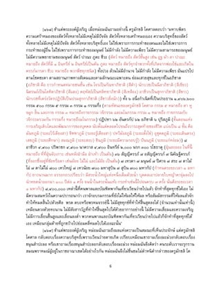 6
[๑๖๘] ข้าแต่พระองค์ผู้เจริญ เมื่อหม่อมฉันถามอย่างนี้ ครูมักขลิ โคศาลตอบว่า ‘มหาบพิตร
ความเศร้าหมองของสัตว์ทั้งหลายไม่มีเหตุไม่มีปัจจัย สัตว์ทั้งหลายเศร้าหมองเอง ความบริสุทธิ์ของสัตว์
ทั้งหลายไม่มีเหตุไม่มีปัจจัย สัตว์ทั้งหลายบริสุทธิ์เอง ไม่ใช่เพราะการกระทาของตนและไม่ใช่เพราะการ
กระทาของผู้อื่น ไม่ใช่เพราะการกระทาของมนุษย์ ไม่มีกาลัง ไม่มีความเพียร ไม่มีความสามารถของมนุษย์
ไม่มีความพยายามของมนุษย์ สัตว์ ปาณะ ภูตะ ชีวะ (สัตว์ หมายถึง สัตว์ชั้นสูง เช่น อูฐ ม้า ลา ปาณะ
หมายถึง สัตว์ที่มี ๑ อินทรีย์ ๒ อินทรีย์เป็นต้น ภูตะ หมายถึง สัตว์ทุกจาพวกทั้งที่เกิดจากฟองไข่และเกิดใน
ครรภ์มารดา ชีวะ หมายถึง พวกพืชทุกชนิด) ทั้งปวง ล้วนไม่มีอานาจ ไม่มีกาลัง ไม่มีความเพียร ผันแปรไป
ตามโชคชะตา ตามสถานภาพทางสังคมและตามลักษณะเฉพาะตน ย่อมเสวยสุขและทุกข์ในอภิชาต
(อภิชาติ คือ การกาหนดหมายชนชั้น เช่น โจรเป็นกัณหาภิชาติ (สีดา) นักบวชเป็นนีลาภิชาติ (สีเขียว)
นิครนถ์เป็นโลหิตาภิชาติ (สีแดง) คฤหัสถ์เป็นหลิททาภิชาติ (สีเหลือง) อาชีวกเป็นสุกกาภิชาติ (สีขาว)
นักบวชที่เคร่งวัตรปฏิบัติเป็นปรมสุกกาภิชาติ (สีขาวยิ่งนัก)) ทั้ง ๖ อนึ่งกาเนิดที่เป็นประธาน ๑,๔๐๖,๖๐๐
กรรม ๕๐๐ กรรม ๕ กรรม ๓ กรรม ๑ กรรมกึ่ง (ตามทัศนะของครูมักขลิ โคศาล กรรม ๕ หมายถึง ตา หู
จมูก ลิ้น และกาย กรรม ๓ หมายถึงกายกรรม วจีกรรม และมโนกรรม กรรม ๑ หมายถึง กายกรรมกับ
วจีกรรมรวมกัน กรรมกึ่ง หมายถึงมโนกรรม) ปฏิปทา ๖๒ อันตรกัป ๖๒ อภิชาติ ๖ ปุริสภูมิ (ขั้นตอนแห่ง
การเจริญเติบโตและพัฒนาการของบุคคล นับตั้งแต่คลอดไปจนถึงวาระสุดท้ายของชีวิต แบ่งเป็น ๘ ขั้น คือ
มันทภูมิ (ระยะไร้เดียงสา) ขิฑฑาภูมิ (ระยะรู้เดียงสา) ปทวีมังสภูมิ (ระยะตั้งไข่) อุชุคตภูมิ (ระยะเดินตรง)
เสขภูมิ (ระยะศึกษา) สมณภูมิ (ระยะสงบ) ชินภูมิ (ระยะมีความรอบรู้) ปันนภูมิ (ระยะแก่หง่อม)) ๘
อาชีวก ๔,๙๐๐ ปริพาชก ๔,๙๐๐ นาควาส ๔,๙๐๐ อินทรีย์ ๒,๐๐๐ นรก ๓๐๐ รโชธาตุ (ฝุ่นละออง ในที่นี้
หมายถึง ที่ที่ฝุ่นจับเกาะ เช่นหลังฝ่ามือ ฝ่าเท้า เป็นต้น) ๓๖ สัญญีครรภ์ ๗ อสัญญีครรภ์ ๗ นิคัณฐีครรภ์
(ที่งอกซึ่งอยู่ที่ข้อหรือตา เช่นอ้อย ไม้ไผ่ และไม้อ้อ เป็นต้น) ๗ เทวดา ๗ มนุษย์ ๗ ปีศาจ ๗ สระ ๗ ตาไม้
ไผ่ ๗ ตาไม้ไผ่ ๗๐๐ เหวใหญ่ ๗ เหวน้อย ๗๐๐ มหาสุบิน ๗ สุบิน ๗๐๐ มหากัป (กาหนดระยะเวลา ๑ มหา
กัป ยาวนานมาก อรรถกถาเปรียบว่า มีสระน้าใหญ่แห่งหนึ่งเต็มด้วยน้า บุคคลเอาปลายใบหญ้าคาจุ่มลงไป
นาหยดน้าออกมา ๑๐๐ ปีต่อ ๑ ครั้ง จนน้าในสระนั้นแห้ง กระทาเช่นนี้ ไปจนครบ ๗ ครั้ง นั่นคือระยะเวลา
๑ มหากัป) ๘,๔๐๐,๐๐๐ เหล่านี้ ที่คนพาลและบัณฑิตพากันเที่ยวเวียนว่ายไปแล้ว จักทาที่สุดทุกข์ได้เอง ไม่
มีความสมหวังในความปรารถนาว่า เราจักอบรมกรรมที่ยังไม่ให้ผลให้ให้ผล หรือสัมผัสกรรมที่ให้ผลแล้วจัก
ทาให้หมดสิ้นไปด้วยศีล พรต ตบะหรือพรหมจรรย์นี้ ไม่มีสุขทุกข์ที่ทาให้สิ้นสุดลงได้ (จานวนเท่านั้นเท่านี้ )
เหมือนตวงด้วยทะนาน ไม่มีสังสารวัฏที่ทาให้สิ้นสุดไปได้ด้วยอาการอย่างนี้ ไม่มีความเสื่อมและความเจริญ
ไม่มีการเลื่อนขึ้นสูงและเลื่อนลงต่า พวกคนพาลและบัณฑิตพากันเที่ยวเวียนว่ายไปแล้วก็จักทาที่สุดทุกข์ได้
เอง เหมือนกลุ่มด้ายที่ถูกขว้างไปย่อมคลี่หมดไปได้เองฉะนั้น’
[๑๖๙] ข้าแต่พระองค์ผู้เจริญ หม่อมฉันถามถึงผลแห่งความเป็นสมณะที่เห็นประจักษ์ แต่ครูมักขลิ
โคศาล กลับตอบเรื่องความบริสุทธิ์เพราะเวียนว่ายตายเกิด เปรียบเหมือนเขาถามเรื่องมะม่วงกลับตอบเรื่อง
ขนุนสาปะลอ หรือเขาถามเรื่องขนุนสาปะลอกลับตอบเรื่องมะม่วง หม่อมฉันจึงคิดว่า คนระดับเราจะรุกราน
สมณพราหมณ์ผู้อยู่ในราชอาณาเขตได้อย่างไรกัน หม่อมฉันจึงไม่ชื่นชมไม่ตาหนิคากล่าวของครูมักขลิ โค
 