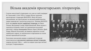 Вільна академія пролетарських літераторів.
◦ З метою консолідації літературних сил саме на такій платформі
М. Хвильовий у січні 1926 р. створює Вільну академію
пролетарських літераторів (ВАПЛІТЕ). Вона об'єднала
письменників, які орієнтувалися на високий професіоналізм,
творче новаторство, ідеологічну розкутість. Членами ВАПЛІТЕ
були такі видатні постаті української літератури, як Павло
Тичина, Володимир Сосюра, Юрій Яновський. Вони шукали і
знаходили підтримку інших сил національно-культурної
орієнтації, зокрема неокласиків (Микола Зеров, Михайло Драй-
Хмара, Максим Рильський), які вважали європеїзм за шлях
українського народу до національного відродження на основі
високої європейської культури.
◦ Зусиллями неокласиків вперше в українській літературі
налагоджуються систематичні переклади світової літератури,
зокрема античної. Мета — вийти на широкі простори світової
культури, її першоджерела.
 