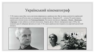 Український кінематограф
◦ У 20-ті роки в самостійну галузь мистецтва сформувалось українське кіно. Вже на кінець десятиліття український
кінематограф став об'єктом уваги на міжнародних кінофестивалях. Наприкінці 20 — початку 30-х років взірцем
українського кіномистецтва став Олександр Довженко. Поставлені ним фільми «Арсенал», «Земля», «Звенигора»,
«Аероград» та інші увійшли до світової кінокласики. Зокрема, фільм «Земля» міжнародним журі в 1958 р. був
названий серед І2 найкращих фільмів усіх часів. У 30-ті роки українське кіно потрапить під жорсткий ідеологічний
контроль.
 