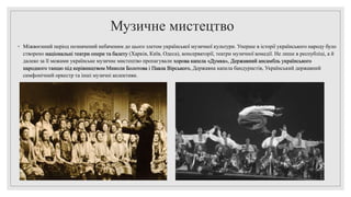 Музичне мистецтво
◦ Міжвоєнний період позначений небаченим до цього злетом української музичної культури. Уперше в історії українського народу було
створено національні театри опери та балету (Харків, Київ, Одеса), консерваторії, театри музичної комедії. Не лише в республіці, а й
далеко за її межами українське музичне мистецтво пропагували хорова капела «Думка», Державний ансамбль українського
народного танцю під керівництвом Миколи Болотова і Павла Вірського, Державна капела бандуристів, Український державний
симфонічний оркестр та інші музичні колективи.
 