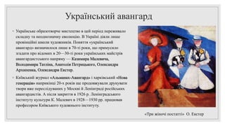 Український авангард
◦ Українське образотворче мистецтво в цей період переживало
складну та неоднозначну еволюцію. В Україні діяли лише
провінційні школи художників. Поняття «український
авангард» визначилося лише в 70-ті роки, що примусило
згадати про відомих в 20—30-ті роки українських майстрів
авангардистського напряму — Казимира Малевича,
Володимира Татліна, Анатолія Петрицького, Олександра
Архипенка, Олександри Екстер.
◦ Київський журнал «Альманах-Авангард» і харківський «Нова
генерація» наприкінці 20-х років ще продовжували друкувати
твори вже переслідуваних у Москві й Ленінграді російських
авангардистів. А після закриття в 1926 р. Ленінградського
інституту культури К. Малевич в 1928—1930 pp. працював
професором Київського художнього інституту.
«Три жіночі постатті» О. Екстер
 