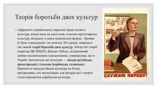 Теорія боротьби двох культур
◦ «Даруючи» українському народові право на його
культуру, влада мала на увазі нову, класово-пролетарську
культуру, вкладену в певні національні форми. Прояви
їх були очевидними і на початку 20-х років, зокрема в
так званій теорії боротьби двох культур. Автор цієї теорії
секретар ЦК КП(б)У Дмитро Лебідь, підтриманий
своїми московськими однодумцями, стверджував, що в
Україні змагаються дві культури — міська (російська,
пролетарська) і сільська (українська, селянська).
Перемогти мала російська культура як більш
прогресивна, але несподівано для авторів цієї «теорії»
стала перемагати українська культура.
 