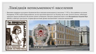 Ліквідація неписьменності населення
◦ Важливим напрямом культурного будівництва були ліквідація неписьменності населення. У 1921 р. була прийнята постанова
Раднаркому УСРР, в якій підкреслювалося, що все населення віком від 8 до 50 років, яке не вміє читати й писати, зобов'язане
навчатися грамоті російською або рідною мовою за бажанням. Центром української науки стала Всеукраїнська Академія Наук
(ВУАН), в якій було три відділи: історико-філологічний, фізико-математичний і соціально-економічний.
 