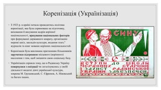 Коренізація (Українізація)
◦ З 1923 р. в країні почала проводитись політика
коренізаціі, яка була спрямована на підготовку,
виховання й висування кадрів корінної
національності, врахування національних факторів
при формуванні державного апарату, організацію
мережі шкіл, закладів культури, видання газет,"
журналів та книг мовами корінних національностей.
◦ Коренізація була викликана прагненням більшовиків
заручитися підтримкою місцевого (корінного)
населення з тим, щоб зміцнити свою соціальну базу.
◦ Українізація сприяла тому, що в Радянську Україну
повернулися з еміграції чи легалізувались у своїй
діяльності видатні діячі української культури,
зокрема М. Грушевський, С. Єфремов, А. Ніковський
та багато інших.
 