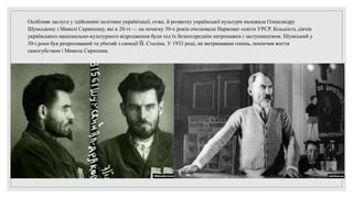 Особлива заслуга у здійсненні політики українізації, отже, й розвитку української культури належала Олександру
Шумському і Миколі Скрипнику, які в 20-ті — на початку 30-х років очолювали Наркомат освіти УРСР. Більшість діячів
українського національно-культурного відродження були під їх безпосереднім патронажем і заступництвом. Шумський у
30-і роки був репресований та убитий з санкції Й. Сталіна. У 1933 році, не витримавши гонінь, покінчив життя
самогубством і Микола Скрипник.
 