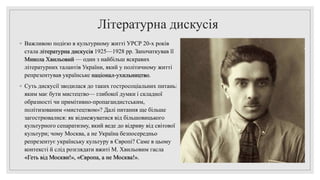 Літературна дискусія
◦ Важливою подією в культурному житті УРСР 20-х років
стала літературна дискусія 1925—1928 pp. Започаткував її
Микола Хвильовий — один з найбільш яскравих
літературних талантів України, який у політичному житті
репрезентував українське націонал-ухильництво.
◦ Суть дискусії зводилася до таких гостросоціальних питань:
яким має бути мистецтво— глибокої думки і складної
образності чи примітивно-пропагандистським,
політизованим «мистецтвом»? Далі питання ще більше
загострювалися: як відмежуватися від більшовицького
культурного сепаратизму, який веде до відриву від світової
культури; чому Москва, а не Україна безпосередньо
репрезентує українську культуру в Європі? Саме в цьому
контексті й слід розглядати вжиті М. Хвильовим гасла
«Геть від Москви!», «Європа, а не Москва!».
 