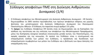 QMSCERT
Εκπαίδευση ομάδων ανθρώπινου δυναμικού του ΟΠΑ σε θέματα διασφάλισης ποιότητας και στους τρόπους εφαρμογής της
Σύλλογος αποφοίτων ΠΜΣ στη Διοίκηση Ανθρώπινου
Δυναμικού (1/4)
• Ο Σύλλογος αποφοίτων του Μεταπτυχιακού στη Διοίκηση Ανθρώπινου Δυναμικού - HR Society -
δημιουργήθηκε το 2005 κατόπιν πρωτοβουλίας των πρώτων αποφοίτων πλήρους και μερικής
φοίτησης του μεταπτυχιακού στη Διοίκηση Ανθρώπινου Δυναμικού του Οικονομικού
Πανεπιστημίου Αθηνών. Ο Σύλλογος την παρούσα στιγμή αριθμεί 131 μέλη.
• Το όραμα του Συλλόγου Αποφοίτων HR Society είναι να δημιουργήσει και να διατηρήσει την
αίσθηση της ταυτότητας και της ενότητας των αποφοίτων του Μεταπτυχιακού Προγράμματος,
μέσω της διατήρησης ανοιχτών καναλιών επικοινωνίας μεταξύ αυτών, του Πανεπιστημίου, της
αγοράς εργασίας και της κοινωνίας. Οι σκοποί του Συλλόγου είναι η επιστημονική και
επαγγελματική ανέλιξη των μελών του Συλλόγου, η προάσπιση και διεκδίκηση των
επαγγελματικών συμφερόντων των μελών του Συλλόγου και η βελτίωση των όρων άσκησης του
επαγγέλματός τους.
17
 