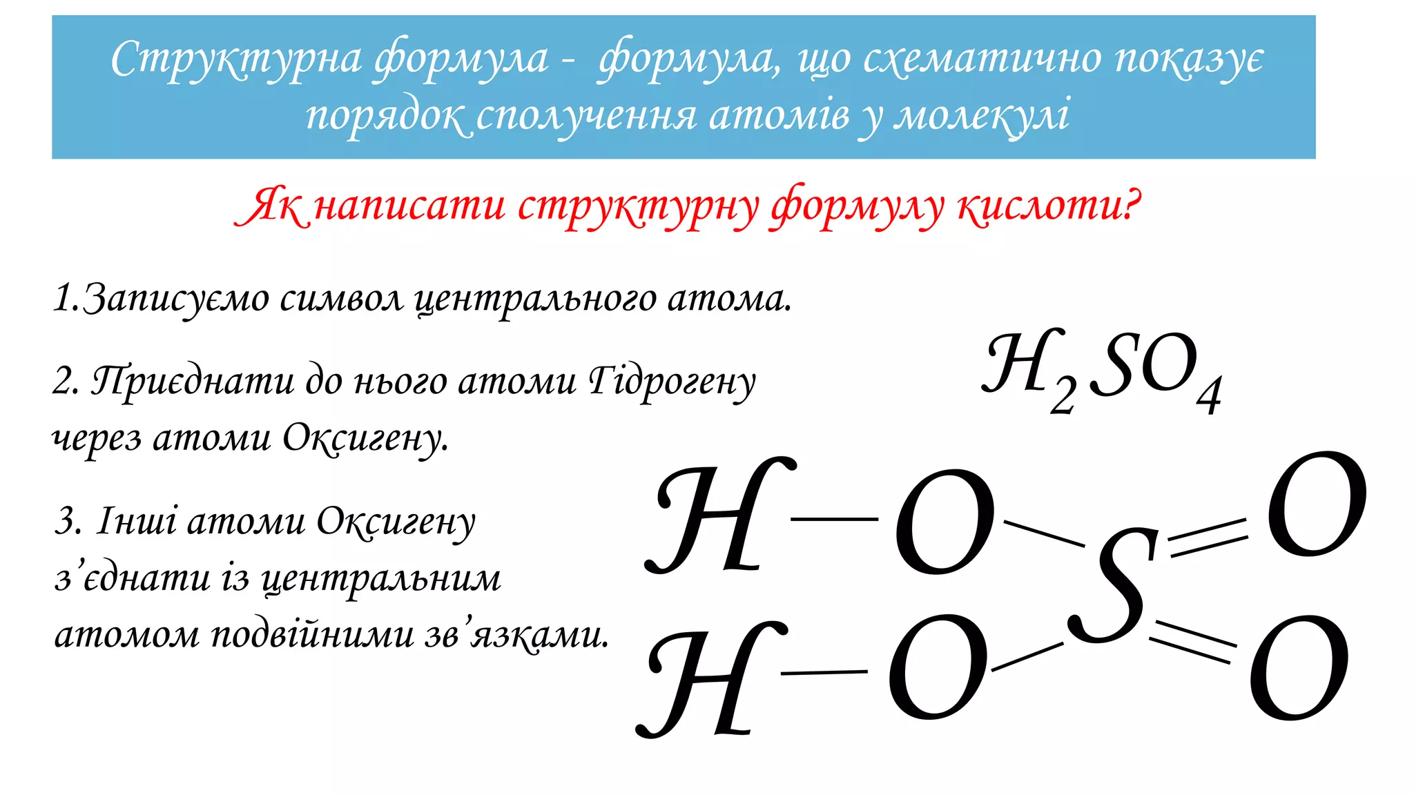 Структурна формула - формула, що схематично показує
порядок сполучення атомів у молекулі
Як написати структурну формулу кислоти?
1.Записуємо символ центрального атома.
Н2 SO4
S
2. Приєднати до нього атоми Гідрогену
через атоми Оксигену.
O
O
O
O
Н
Н
3. Інші атоми Оксигену
з’єднати із центральним
атомом подвійними зв’язками.
 