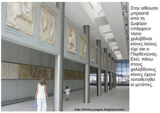 Στην αίθουσα
μπροστά
από τη
ζωφόρο
υπάρχουν
τόσοι
χαλύβδινοι
κίονες όσους
είχε και ο
Παρθενώνας.
Εκεί, πάνω
στους
χαλύβδινους
κίονες έχουν
τοποθετηθεί
οι μετόπες.
http://history-pages.blogspot.com/
 