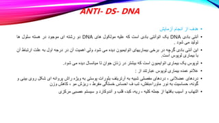 ANTI- DS- DNA
•
‫آزمایش‬ ‫انجام‬ ‫از‬ ‫هدف‬
•
‫آنتی‬
‫بادی‬
DNA
‫یک‬
‫اتوآنتی‬
‫بادی‬
‫است‬
‫که‬
‫علیه‬
‫مولکول‬
‫های‬
DNA
‫دو‬
‫رشته‬
‫ای‬
‫موجود‬
‫در‬
‫هسته‬
‫سلول‬
‫ها‬
‫تولید‬
‫می‬
‫شود‬
.
•
‫این‬
‫آنتی‬
‫بادی‬
‫گرچه‬
‫در‬
‫برخی‬
‫بیماریهای‬
‫اتوایمیون‬
‫دیده‬
‫می‬
‫شود‬
‫ولی‬
‫اهمیت‬
‫آن‬
‫در‬
‫درجه‬
‫اول‬
‫به‬
‫علت‬
‫ارتب‬
‫اط‬
‫آن‬
‫با‬
‫بیماری‬
‫لوپوس‬
‫است‬
.
•
‫لوپوس‬
‫یک‬
‫بیماری‬
‫اتوایمیون‬
‫است‬
‫که‬
‫بیشتر‬
‫در‬
‫زنان‬
‫جوان‬
‫تا‬
‫میانسال‬
‫دیده‬
‫می‬
‫شود‬
.
•
‫عالئم‬
‫عمده‬
‫بیماری‬
‫لوپوس‬
‫عبارتند‬
‫از‬
:
•
‫دردهای‬
‫عضالنی‬
،
‫دردهای‬
‫مفصلی‬
‫شبیه‬
‫به‬
‫آرتریتف‬
‫بثورات‬
‫پوستی‬
‫به‬
‫ویژه‬
‫راش‬
‫پروانه‬
‫ای‬
‫شکل‬
‫ر‬
‫وی‬
‫بینی‬
‫و‬
،‫گونه‬
‫حساسیت‬
‫به‬
‫نور‬
،‫ماوراءبنفش‬
‫تب‬
‫ف‬
‫احساس‬
‫خستگی‬
‫مفرط‬
،
‫ریزش‬
‫مو‬
،
‫کاهش‬
‫وزن‬
•
‫التهاب‬
‫و‬
‫آسیب‬
‫بافتها‬
‫از‬
‫جمله‬
‫کلیه‬
،
،‫ریه‬
،‫کبد‬
‫قلب‬
‫و‬
‫آندوکارد‬
‫و‬
‫سیستم‬
‫عصبی‬
‫مرکزی‬
 