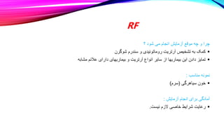 RF
‫؟‬ ‫شود‬ ‫می‬ ‫انجام‬ ‫آزمایش‬ ‫موقع‬ ‫چه‬ ‫و‬ ‫چرا‬

‫شوگرن‬ ‫سندرم‬ ‫و‬ ‫روماتوئیدی‬ ‫آرتریت‬ ‫تشخیص‬ ‫به‬ ‫کمک‬

‫مشابه‬ ‫عالئم‬ ‫دارای‬ ‫بیماریهای‬ ‫و‬ ‫آرتریت‬ ‫انواع‬ ‫سایر‬ ‫از‬ ‫بیماریها‬ ‫این‬ ‫دادن‬ ‫تمایز‬
‫مناسب‬ ‫نمونه‬
:

‫سیاهرگی‬ ‫خون‬
(
‫سرم‬
)
‫آزمایش‬ ‫انجام‬ ‫برای‬ ‫آمادگی‬
:

‫نیست‬ ‫الزم‬ ‫خاصی‬ ‫شرایط‬ ‫رعایت‬
.
 