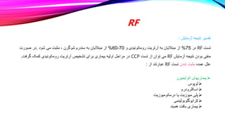 RF
‫آزمایش‬ ‫نتیجه‬ ‫تفسیر‬
:
‫تست‬
RF
‫در‬
75
%
‫و‬ ‫روماتوئیدی‬ ‫آرتریت‬ ‫به‬ ‫مبتالیان‬ ‫از‬
70
-
60
%
‫شود‬ ‫می‬ ‫مثبت‬ ، ‫شوگرن‬ ‫سندرم‬ ‫به‬ ‫مبتالیان‬ ‫از‬
.
‫صورت‬ ‫در‬
‫آزمایش‬ ‫نتیجه‬ ‫بودن‬ ‫منفی‬
RF
‫تست‬ ‫از‬ ‫توان‬ ‫می‬
CCP
‫گرفت‬ ‫کمک‬ ‫روماتوئیدی‬ ‫آرتریت‬ ‫تشخیص‬ ‫برای‬ ‫بیماری‬ ‫اولیه‬ ‫مراحل‬ ‫در‬
.
‫عمده‬ ‫علل‬
‫شدن‬ ‫مثبت‬
‫تست‬
RF
‫از‬ ‫عبارتند‬
:

‫اتوایمیون‬ ‫بیماریهای‬

‫لوپوس‬

‫اسکلرودرم‬

‫درماتومیوزیت‬ ‫یا‬ ‫میوزیت‬ ‫پلی‬

‫کرایوگلوبولینمی‬

‫همبند‬ ‫بافت‬ ‫بیماری‬
 