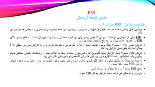 ESR
‫آزمایش‬ ‫نتیجه‬ ‫تفسیر‬
‫علل‬
‫عمده‬
‫افزایش‬
ESR
‫عبارتند‬
‫از‬
:
•
‫پروتئین‬
‫های‬
‫واکنش‬
‫دهنده‬
‫فاز‬
‫حاد‬
CRP
‫و‬
ESR
‫در‬
‫بسیاری‬
‫از‬
‫بیماریها‬
‫از‬
‫جمله‬
‫بیماریهای‬
‫اتوایمیون‬
‫و‬
‫سرطان‬
‫ها‬
‫افزایش‬
‫می‬
‫یابد‬
.
•
ESR
‫یکی‬
‫از‬
‫مهمترین‬
‫آزمایشات‬
‫برای‬
‫تشخیص‬
‫بیماریهای‬
‫روماتیسم‬
‫مفصلی‬
‫و‬
‫آرتریت‬
‫تمپورال‬
‫است‬
‫و‬
‫سطح‬
‫بسی‬
‫ار‬
‫باالی‬
ESR
‫در‬
‫حضور‬
‫عالئم‬
‫بیماری‬
،
‫به‬
‫نفع‬
‫تشخیص‬
‫بیماری‬
‫است‬
.
•
‫افزایش‬
‫نسبی‬
ESR
:
‫معموال‬
‫بدلیل‬
‫وجود‬
‫التهاب‬
‫است‬
،
‫اما‬
‫در‬
‫کم‬
‫خونی‬
،
‫عفونت‬
‫بارداری‬
‫و‬
‫با‬
‫افزایش‬
‫سن‬
‫نیز‬
‫سطح‬
ESR
‫ممکن‬
‫است‬
‫به‬
‫طورنسبی‬
‫افزایش‬
‫پیدا‬
‫کند‬
.
•
‫افزایش‬
ESR
‫معموال‬
‫بدلیل‬
‫افزایش‬
‫شدید‬
‫گلوبولین‬
‫ها‬
‫یا‬
‫فیبرینوژن‬
‫است‬
‫و‬
‫بسته‬
‫به‬
‫عالئم‬
‫بیمار‬
،
‫آزمایشات‬
‫تکم‬
‫یلی‬
‫مختلفی‬
‫جهت‬
‫پیگیری‬
‫باید‬
‫انجام‬
‫شود‬
:
‫تست‬
‫الکتروفورز‬
‫پروتئین‬
‫ها‬
‫برای‬
‫تشخیص‬
‫نوع‬
‫پروتئین‬
‫بکار‬
‫می‬
‫رود‬
.
•
‫در‬
‫بیماران‬
‫مبتال‬
‫به‬
‫مولتیپل‬
‫میلوما‬
‫و‬
‫ماکروگلوبولینمی‬
‫والدن‬
‫اشتروم‬
‫حتی‬
‫بدون‬
‫وجود‬
‫التهاب‬
‫در‬
‫بدن‬
،
‫حتی‬
‫بدو‬
‫ن‬
‫وجود‬
‫التهاب‬
‫در‬
‫بدن‬
ESR
‫بسیار‬
‫باال‬
‫است‬
.
•
‫سطح‬
ESR
‫معموال‬
‫در‬
‫زنان‬
‫باالتر‬
‫از‬
‫مردان‬
‫است‬
.
•
‫بارداری‬
‫و‬
‫قاعدگی‬
‫می‬
‫تواند‬
‫باعث‬
‫افزایش‬
‫موقتی‬
ESR
‫شود‬
.
 