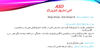 ASO
‫الیزین‬ ‫استرپتو‬ ‫آنتی‬
O
‫مرتبط‬ ‫آزمایشهای‬ ‫سایر‬
:
Strep throat , Anti-Dnase-B
‫شود‬ ‫می‬ ‫انجام‬ ‫آزمایش‬ ‫موقع‬ ‫چه‬ ‫و‬ ‫چرا‬
:

‫گروه‬ ‫استرپتوکوک‬ ‫با‬ ‫عفونت‬ ‫تشخیص‬
o
‫و‬ ‫روماتیسمی‬ ‫تب‬ ‫یعنی‬ ‫استرپتوکوکی‬ ‫عفونت‬ ‫از‬ ‫ناشی‬ ‫عوارض‬ ‫و‬
‫گلومرونفریت‬

‫تن‬ ‫ف‬ ‫سینه‬ ‫قفسه‬ ‫درد‬ ، ‫خستگی‬ ، ‫تب‬ ‫مانند‬ ‫گلومرولونفریت‬ ‫یا‬ ‫روماتیسمی‬ ‫تب‬ ‫به‬ ‫مشکوک‬ ‫عالئم‬ ‫وجود‬
‫ورم‬ ، ‫نفس‬ ‫گی‬
‫گلودرد‬ ‫به‬ ‫ابتال‬ ‫از‬ ‫پس‬ ‫بویژه‬
‫مناسب‬ ‫نمونه‬
:
‫سیاهرگی‬ ‫خون‬
(
‫سرم‬
)
‫آزمایش‬ ‫انجام‬ ‫برای‬ ‫آمادگی‬
:
‫نیست‬ ‫الزم‬ ‫خاصی‬ ‫شرایط‬ ‫رعایت‬
.
 