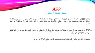 ASO
‫آزمایش‬ ‫نتیجه‬ ‫تفسیر‬

‫چنانچه‬
ASO
‫منفی‬
‫یا‬
‫سطح‬
‫آن‬
‫پایین‬
‫باشد‬
،
‫احتمال‬
‫عفونت‬
‫با‬
‫استرپتوکوک‬
‫بعید‬
‫به‬
‫نظر‬
‫می‬
،‫رسد‬
‫بخ‬
‫صوص‬
‫اگر‬
‫که‬
‫آزمایش‬
‫دو‬
‫هفته‬
‫بعد‬
‫مجددا‬
‫تکرار‬
‫شده‬
‫و‬
‫سطح‬
ASO
‫افزایش‬
‫نیافته‬
‫باشد‬
‫و‬
‫و‬
‫آنتی‬
‫بادی‬
‫علیه‬
DNAse B
‫نیز‬
‫منفی‬
‫باشد‬
.

ASO
‫در‬
‫درصد‬
‫کمی‬
‫از‬
‫بیماران‬
‫مبتال‬
‫به‬
‫عفونت‬
‫استرپتوکوکی‬
‫که‬
‫حتی‬
‫عوارض‬
‫ثانویه‬
‫عفونت‬
‫نیز‬
‫در‬
‫آنها‬
‫ظاهر‬
‫می‬
‫شود‬
،
‫افزایش‬
‫نمی‬
‫یابد‬
.

‫بعضی‬
‫از‬
‫آنتی‬
‫بیوتیکها‬
‫و‬
‫کورتیکواستروئیدها‬
‫سبب‬
‫کاهش‬
‫سطح‬
ASO
‫می‬
‫شوند‬
.
 