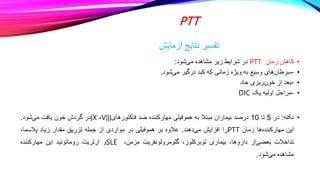 PTT
‫آزمایش‬ ‫نتایج‬ ‫تفسیر‬
•
‫کاهش‬
‫زمان‬
PTT
‫در‬
‫شرایط‬
‫زیر‬
‫مشاهده‬
‫شود‬‫می‬
:
•
-
‫های‬‫سرطان‬
‫وسیع‬
‫به‬
‫ویژه‬
‫زمانی‬
‫که‬
‫کبد‬
‫درگیر‬
‫شود‬‫می‬
.
•
-
‫بعد‬
‫از‬
‫ریزی‬‫خون‬
‫حاد‬
•
-
‫مراحل‬
‫اولیه‬
‫یک‬
DIC
•
‫نکته‬
:
‫در‬
5
‫تا‬
10
‫درصد‬
‫بیماران‬
‫مبتال‬
‫به‬
‫هموفیلی‬
‫مهارکننده‬
‫ضد‬
‫فاکتورهای‬
Vǀǀǀ
،
ǀX
‫در‬
‫گردش‬
‫خون‬
‫یافت‬
‫شود‬‫می‬
.
‫این‬
‫ها‬‫مهارکننده‬
‫زمان‬
PTT
‫را‬
‫افزایش‬
‫دهند‬‫می‬
.
‫عالوه‬
‫بر‬
‫هموفیلی‬
‫در‬
‫مواردی‬
‫از‬
‫جمله‬
‫تزریق‬
‫مقدار‬
‫زیاد‬
،‫پالسما‬
‫تداخالت‬
‫از‬‫بعضی‬
،‫داروها‬
‫بیماری‬
،‫توبرکلوز‬
‫گلومرولونفریت‬
،‫مزمن‬
SLE
‫و‬
‫آرتریت‬
‫روماتوئید‬
‫این‬
‫مهارکننده‬
‫مشاهده‬
‫شود‬‫می‬
.
 