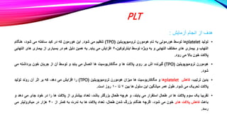 PLT
‫آزمایش‬ ‫انجام‬ ‫از‬ ‫هدف‬
:
•
‫تولید‬
platelet
‫ها‬
‫توسط‬
‫هورمونی‬
‫به‬
‫نام‬
‫هومورن‬
‫ترومبوپویتین‬
(
TPO
)
‫تنظیم‬
‫می‬
‫شود‬
.
‫این‬
‫هورمون‬
‫که‬
‫در‬
‫کبد‬
‫ساخته‬
‫می‬
،‫شود‬
‫هنگام‬
‫التهاب‬
‫و‬
‫بیماری‬
‫های‬
‫مختلف‬
‫التهابی‬
‫و‬
‫به‬
‫ویژه‬
‫توسط‬
‫اینترلوکین‬
-
۶
‫افزایش‬
‫می‬
‫یابد‬
.
‫به‬
‫همین‬
‫دلیل‬
‫هم‬
‫در‬
‫بسیاری‬
‫از‬
‫بیماری‬
‫های‬
‫التهابی‬
‫پالکت‬
‫خون‬
‫باال‬
‫می‬
‫رود‬
.
•
‫هومورن‬
‫ترومبوپویتین‬
(
TPO
)
‫گیرنده‬
‫اش‬
‫بر‬
‫روی‬
‫پالکت‬
‫ها‬
‫و‬
‫مگاکاریوسیت‬
‫ها‬
‫اتصال‬
‫می‬
‫یابد‬
‫و‬
‫توسط‬
‫آن‬
‫از‬
‫جریان‬
‫خون‬
‫برداشته‬
‫می‬
‫شود‬
.
•
‫بدین‬
،‫ترتیب‬
‫کاهش‬
platelet
‫ها‬
‫و‬
‫مگاکاریوسیت‬
‫ها‬
‫میزان‬
‫هومورن‬
‫ترومبوپویتین‬
(
TPO
)
‫را‬
‫افزایش‬
‫می‬
،‫دهد‬
‫که‬
‫بر‬
‫اثر‬
‫آن‬
‫روند‬
‫تولید‬
‫پالکت‬
‫تحریک‬
‫می‬
‫شود‬
.
‫طول‬
‫عمر‬
‫میانگین‬
‫این‬
‫سلول‬
‫ها‬
‫بین‬
۷
‫تا‬
۱۰
‫روز‬
‫است‬
.
•
‫تقریبا‬
‫یک‬
‫سوم‬
‫پالکت‬
‫ها‬
‫در‬
‫طحال‬
‫استقرار‬
‫می‬
،‫یابند‬
‫و‬
‫هرچه‬
‫طحال‬
‫بزرگتر‬
،‫باشد‬
‫تعداد‬
‫بیشتری‬
‫از‬
‫پالکت‬
‫ها‬
‫را‬
‫در‬
‫خود‬
‫جای‬
‫می‬
‫د‬
‫هد‬
‫و‬
‫باعث‬
‫کاهش‬
‫پالکت‬
‫های‬
‫خون‬
‫می‬
،‫شود‬
‫اگرچه‬
‫هنگام‬
‫بزرگ‬
‫شدن‬
،‫طحال‬
‫تعداد‬
‫پالکت‬
‫ها‬
‫به‬
‫ندرت‬
‫به‬
‫کمتر‬
‫از‬
۴۰
‫هزار‬
‫در‬
‫میکرولیتر‬
‫می‬
‫رسد‬
.
 