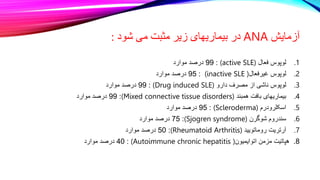 ‫آزمایش‬
ANA
‫شود‬ ‫می‬ ‫مثبت‬ ‫زیر‬ ‫بیماریهای‬ ‫در‬
:
.1
‫لوپوس‬
‫فعال‬
(active SLE)
:
99
‫درصد‬
‫موارد‬
.2
‫لوپوس‬
‫غیرفعال‬
(inactive SLE )
:
95
‫درصد‬
‫موارد‬
.3
‫لوپوس‬
‫ناشی‬
‫از‬
‫مصرف‬
‫دارو‬
(Drug induced SLE)
:
99
‫درصد‬
‫موارد‬
.4
‫بیماریهای‬
‫بافت‬
‫همبند‬
(Mixed connective tissue disorders)
:
99
‫درصد‬
‫موارد‬
.5
‫اسکلرودرم‬
(Scleroderma)
:
95
‫درصد‬
‫موارد‬
.6
‫سندروم‬
‫شوگرن‬
(Sjogren syndrome)
:
75
‫درصد‬
‫موارد‬
.7
‫آرتریت‬
‫روماتویید‬
(Rheumatoid Arthritis)
:
50
‫درصد‬
‫موارد‬
8
.
‫هپاتیت‬
‫مزمن‬
‫اتوایمیون‬
(Autoimmune chronic hepatitis )
:
40
‫درصد‬
‫موارد‬
 