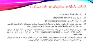 ‫آزمایش‬
ANA
‫شود‬ ‫می‬ ‫مثبت‬ ‫زیر‬ ‫بیماریهای‬ ‫در‬
:
.9
‫زنان‬
‫سالم‬
:
4
‫تا‬
5
‫درصد‬
‫موارد‬
.10
‫بیماری‬
‫رینود‬
(Raynaud’s disease )
.11
‫واسکولیت‬
‫نکروزان‬
(Necrotizing vasculitis)
.12
‫بیماریهای‬
‫عفونی‬
:
،‫توبرکلوز‬
‫هپاتیت‬
‫مزمن‬
‫فعال‬
(chronic active hepatitis)
،
‫آندوکاردیت‬
‫باکتریایی‬
‫تحت‬
‫حاد‬
(Subacute Bacterial Endocarditis)
،
‫عفونت‬
‫با‬
‫ویروس‬
HIV
.
.13
‫بیماریها‬
‫و‬
‫شرایط‬
‫دیگری‬
‫که‬
‫می‬
‫توانند‬
‫باعث‬
‫مثبت‬
‫شدن‬
ANA
،‫شوند‬
‫عبارتند‬
‫از‬
:
‫دیابت‬
‫نوع‬
1
،
‫مولتیپل‬
‫اسکلروز‬
(MS)
،
‫فیبروز‬
‫ریه‬
(pulmonary fibrosis)
،
‫بارداری‬
،
‫در‬
‫افراد‬
‫مسن‬
‫و‬
‫بدون‬
‫وجود‬
‫هیچ‬
‫بیماری‬
‫خاص‬
.
.14
‫تقریبا‬
‫در‬
5
‫درصد‬
‫از‬
‫افراد‬
‫سالم‬
،
‫نتیجه‬
‫آزمایش‬
ANA
‫مثبت‬
‫می‬
‫شود‬
‫که‬
‫این‬
‫درصد‬
‫با‬
‫افزایش‬
‫سن‬
‫افزایش‬
‫می‬
،‫یابد‬
‫بطوریکه‬
‫در‬
‫سن‬
70
‫سالگی‬
‫این‬
‫میزان‬
‫به‬
20
‫درصد‬
‫افزایش‬
‫می‬
‫یابد‬
.
 