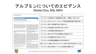 アルブミンについてのエビデンス
Shohei Ono, MD, MPH
Jichi Medical University, Saitama Medical Centre
Q
アルブミンは血管内から間質区画に漏れ、浮腫の一因となる？
アルブミンは人工コロイドに比べて血管内容量拡張の効果が低い？
アルブミン投与で急性腎不全を予防する？
アルブミンは敗血症の生存率を向上させる？
アルブミンは利尿剤の効果を高める？
アルブミン投与でRRT中の体液除去が改善される？
アルブミンは肝硬変の死亡率を下げる？
アルブミンは外傷性脳損傷の死亡率を高める？
低アルブミン血症に対するアルブミン投与は死亡率を低下させる？
アルブミン投与で塩化ナトリウムの負荷が増加する？
 