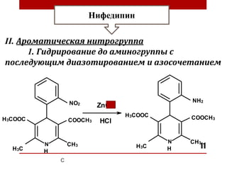 11
Нифедипин
II. Ароматическая нитрогруппа
1. Гидрирование до аминогруппы с
последующим диазотированием и азосочетанием
ZnCl2
HCl
COOCH3
COOCH3
H3COOC
H3COOC
CH3
CH3
H3C H3C
NO2
NH2
H H
 