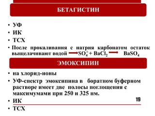 19
БЕТАГИСТИН
• УФ
• ИК
• ТСХ
• После прокаливания с натрия карбонатом остаток
выщелачивают водой SO4 + BaCl2 BaSO4
ЭМОКСИПИН
• на хлорид-ионы
• УФ-спектр эмоксипина в боратном буферном
растворе имеет две полосы поглощения с
максимумами при 250 и 325 нм.
• ИК
• ТСХ
2-
 