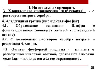 4. Альдегидная группа (пиридоксальфосфат)
4.1. Образование основания Шиффа с
фенилгидразином (выпадает желтый хлопьевидный
осадок).
4.2. С аммиачным раствором серебра нитрата и
реактивом Фелинга.
4.3. Остаток фосфорной кислоты - кипятят с
разведенной кислотой азотной, добавляют аммония
молибдат – появляется жёлтое окрашивание .
3. Хлорид-ионы (пиридоксина гидрохлорид) - с
раствором нитрата серебра.
28
II. На отдельные препараты
 