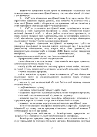 2
Педагогічні працівники мають право на підвищення кваліфікації поза
межами плану підвищення кваліфікації закладу освіти на відповідний рік згідно
з цим Порядком.
8. Суб’єктом підвищення кваліфікації може бути заклад освіти (його
структурний підрозділ), наукова установа, інша юридична чи фізична особа, у
тому числі фізична особа - підприємець, що провадить освітню діяльність у
сфері підвищення кваліфікації педагогічних працівників.
9. Суб’єкт підвищення кваліфікації може організовувати освітню
діяльність у сфері підвищення кваліфікації за місцем провадження власної
освітньої діяльності та/або за місцем роботи педагогічних працівників, за
іншим місцем (місцями) та/або дистанційно, якщо це передбачено договором
та/або відповідною програмою. Педагогічні працівники можуть підвищувати
кваліфікацію у різних суб’єктів підвищення кваліфікації.
10. Програма підвищення кваліфікації затверджується суб’єктом
підвищення кваліфікації та повинна містити інформацію про її розробника
(розробників), найменування, мету, напрям, зміст, обсяг (тривалість), що
встановлюється в годинах та/або в кредитах ЄКТС, форму (форми) підвищення
кваліфікації, перелік компетентностей, що
вдосконалюватимуться/набуватимуться (загальні, фахові тощо).
Програма також може містити інформацію про:
розподіл годин за видами діяльності (консультація; аудиторна, практична,
самостійна і контрольна робота тощо);
особу (осіб), які виконують програму (рівень вищої освіти, категорія,
науковий ступінь, педагогічне/вчене звання, місце та/або досвід роботи тощо);
строки виконання програми;
місце виконання програми (за місцезнаходженням суб’єкта підвищення
кваліфікації та/або за місцезнаходженням замовника тощо), очікувані
результати навчання;
вартість (у разі встановлення) або про безоплатний характер надання
освітньої послуги;
графік освітнього процесу;
мінімальну та максимальну кількість осіб в групі;
академічні, професійні можливості за результатами опанування програми;
можливість надання подальшої підтримки чи супроводу;
додаткові послуги (організація трансферу, забезпечення проживання і
харчування, перелік можливих послуг для осіб з інвалідністю тощо);
документ, що видається за результатами підвищення кваліфікації тощо.
Суб’єкти підвищення кваліфікації забезпечують відкритість і доступність
інформації про кожну власну програму підвищення кваліфікації шляхом її
оприлюднення на своїх веб-сайтах.
1. Стажування здійснюється за індивідуальною програмою, що
розробляється і затверджується суб’єктом підвищення кваліфікації.
Індивідуальна програма стажування повинна містити інформацію про її
обсяг (тривалість) та очікувані результати навчання. Індивідуальна програма
 