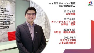 キャリアチャレンジ制度
吉田松之助さん
2020年3月
大学卒業
2020年4月
カッパクリエイト入社
生野店 配属
2021年4月
生野店 副店長就任
2022年6月
コロワイドHD
人事企画推進部
 