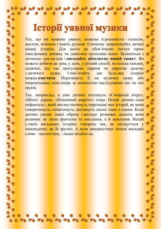 Усе, що ми можемо уявити, можемо й розповісти – голосом,
жестом, мімікою і навіть рухами. Спочатку запропонуйте дитині
цікаву історію. Для цього не обов’язково читати гарно
ілюстровану книжку чи дивитися захопливе відео. Залишіться з
дитиною сам-на-сам і вигадайте абсолютно новий сюжет. Ви
можете робити це день у день, у різний спосіб, по кілька хвилин,
скажімо, під час прогулянки парком чи дорогою додому
з дитячого садка. І пам’ятайте, що будь-яку історію
можна озвучити. Перетворіть її на музичну казку або
імпровізовану міні-оперу за допомогою наслідування тих чи тих
звуків.
Так, наприклад, в уяві дитини постануть «Симфонія вітру»,
«Шепіт дерев», «Пташиний квартет» тощо. Нехай дитина сама
пофантазує, який вигляд матимуть персонажі цих історій, як вони
говоритимуть, співатимуть, вестимуть діалог одне з одним. Коли
дитина уявляє певні образи і вигадує розмовні діалоги, вона
розвиває не лише фантазію та мислення, а й мовлення. Нехай
у своїх вигаданих історіях говорить так, як спілкується у
повсякденні, як їй зручно. А коли використовує власні вигадані
слова – неологізми, - палко вітайте це.
 