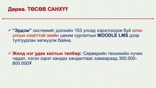 Дөрөв. ТӨСӨВ САНХҮҮ
 “Эрдэм” системийг дэлхийн 153 улсад хэрэглэгдэж буй олон
улсын нээлттэй эхийн цахим сургалтын MOODLE LMS дээр
тулгуурлан хөгжүүлж байна.
 Жилд нэг удаа хостын төлбөр: Серверийн техникийн хүчин
чадал, нэгэн зэрэг хандах хандалтаас хамаараад 300.000-
800.000₮
 